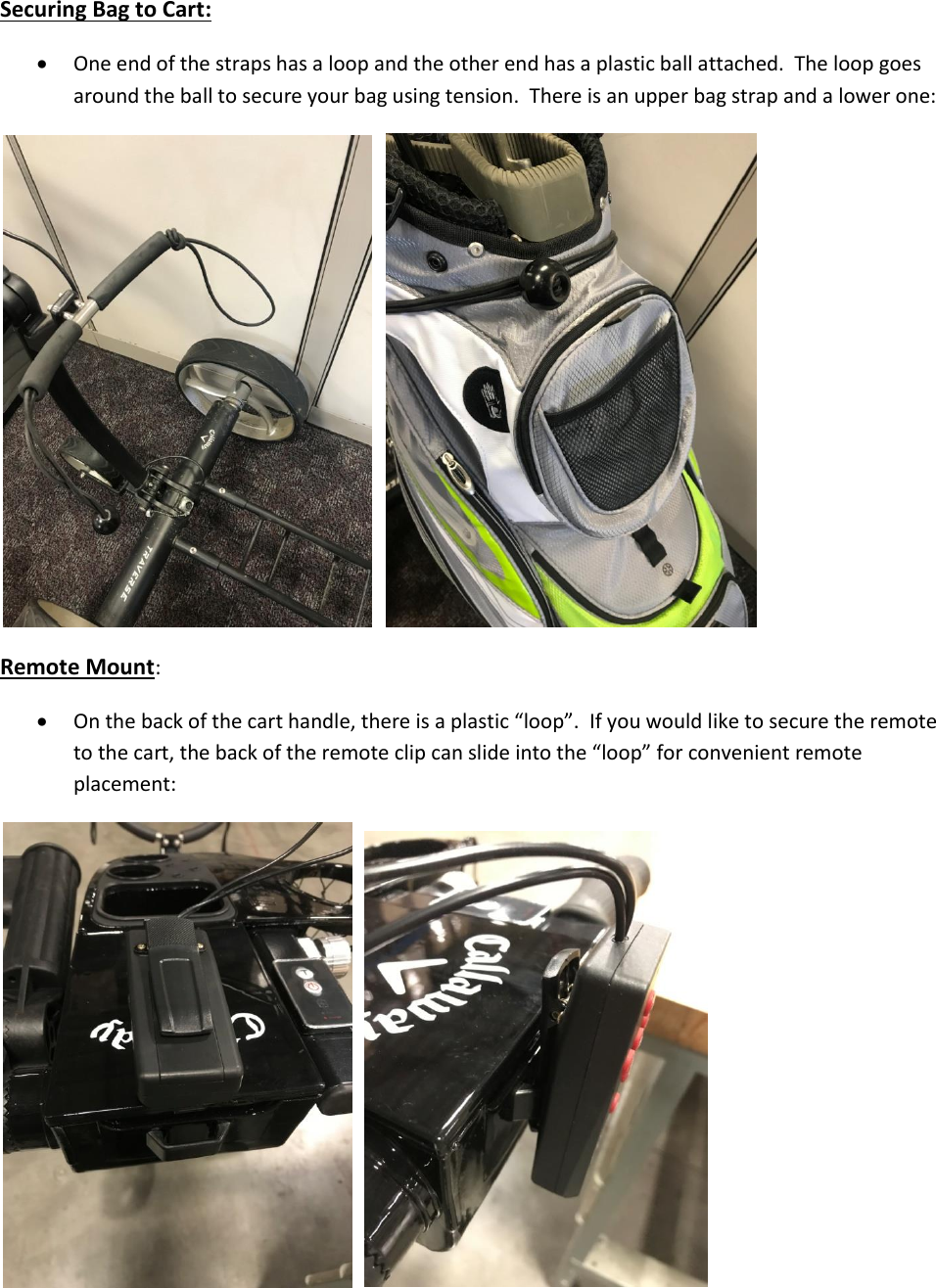 Securing Bag to Cart:    One end of the straps has a loop and the other end has a plastic ball attached.  The loop goes around the ball to secure your bag using tension.  There is an upper bag strap and a lower one:     Remote Mount:  On the back of the cart handle, there is a plastic &ldquo;loop&rdquo;.  If you would like to secure the remote to the cart, the back of the remote clip can slide into the &ldquo;loop&rdquo; for convenient remote placement:     