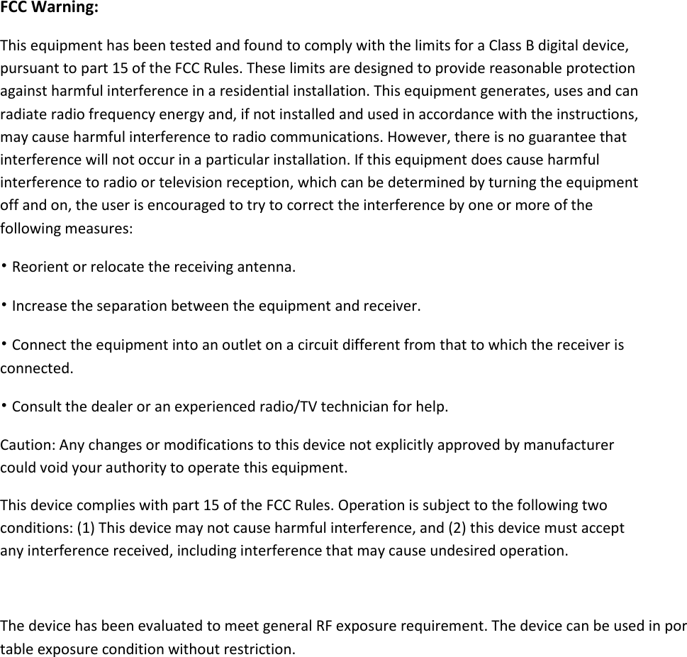  FCC Warning: This equipment has been tested and found to comply with the limits for a Class B digital device, pursuant to part 15 of the FCC Rules. These limits are designed to provide reasonable protection against harmful interference in a residential installation. This equipment generates, uses and can radiate radio frequency energy and, if not installed and used in accordance with the instructions, may cause harmful interference to radio communications. However, there is no guarantee that interference will not occur in a particular installation. If this equipment does cause harmful interference to radio or television reception, which can be determined by turning the equipment off and on, the user is encouraged to try to correct the interference by one or more of the following measures: &bull; Reorient or relocate the receiving antenna. &bull; Increase the separation between the equipment and receiver. &bull; Connect the equipment into an outlet on a circuit different from that to which the receiver is connected. &bull; Consult the dealer or an experienced radio/TV technician for help. Caution: Any changes or modifications to this device not explicitly approved by manufacturer could void your authority to operate this equipment. This device complies with part 15 of the FCC Rules. Operation is subject to the following two conditions: (1) This device may not cause harmful interference, and (2) this device must accept any interference received, including interference that may cause undesired operation.  The device has been evaluated to meet general RF exposure requirement. The device can be used in portable exposure condition without restriction. 
