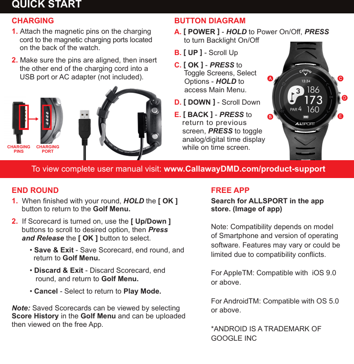 A. [ POWER ] - HOLD to Power On/O, PRESS      to turn Backlight On/OB. [ UP ] - Scroll UpC. [ OK ] - PRESS to      Toggle Screens, Select      Options - HOLD to      access Main Menu.D. [ DOWN ] - Scroll DownE. [ BACK ] - PRESS to     return to previous     screen, PRESS to toggle     analog/digital time display     while on time screen. QUICK START                                  CHARGING1. Attach the magnetic pins on the charging      cord to the magnetic charging ports located      on the back of the watch.  2. Make sure the pins are aligned, then insert      the other end of the charging cord into a     USB port or AC adapter (not included).  To view complete user manual visit: www.CallawayDMD.com/product-supportBUTTON DIAGRAMCHARGING PINSCHARGING PORTEND ROUND1.  When nished with your round, HOLD the [ OK ]         button to return to the Golf Menu. 2.  If Scorecard is turned on, use the [ Up/Down ]       buttons to scroll to desired option, then Press         and Release the [ OK ] button to select.&bull; Save &amp; Exit - Save Scorecard, end round, and      return to Golf Menu.&bull; Discard &amp; Exit - Discard Scorecard, end            round, and return to Golf Menu.&bull; Cancel - Select to return to Play Mode.Note: Saved Scorecards can be viewed by selecting Score History in the Golf Menu and can be uploaded then viewed on the free App. FREE APPSearch for ALLSPORT in the app store. (Image of app)Note: Compatibility depends on model of Smartphone and version of operating software. Features may vary or could be limited due to compatibility conicts. For AppleTM: Compatible with  iOS 9.0 or above. For AndroidTM: Compatible with OS 5.0 or above.*ANDROID IS A TRADEMARK OF GOOGLE INC