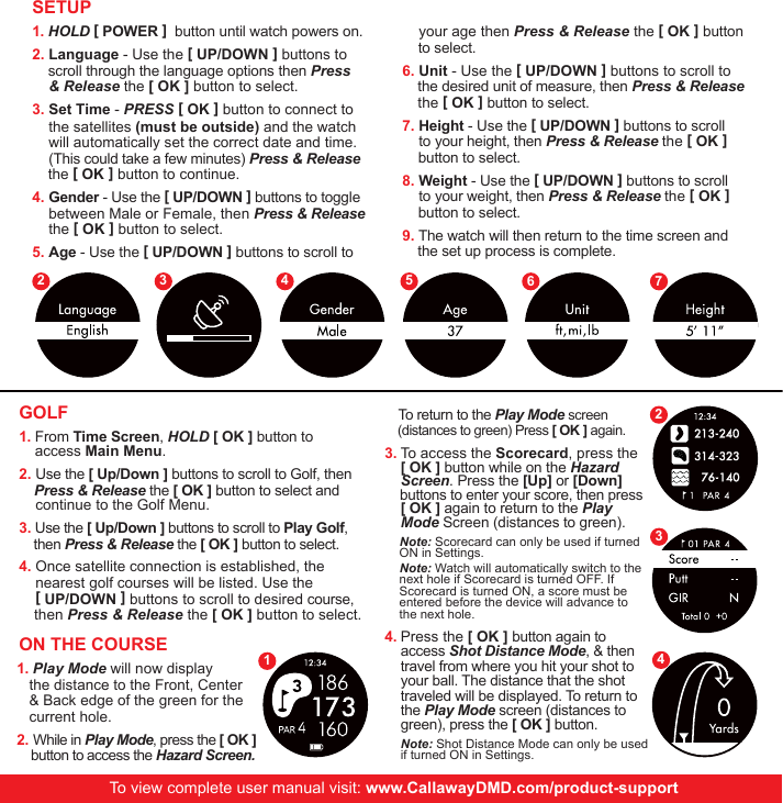      To return to the Play Mode screen      (distances to green) Press [ OK ] again.  To access the Scorecard, press the [ OK ] button while on the Hazard Screen. Press the [Up] or [Down]      buttons to enter your score, then press  [ OK ] again to return to the Play Mode Screen (distances to green). Press the [ OK ] button again to access Shot Distance Mode, &amp; then travel from where you hit your shot to your ball. The distance that the shot traveled will be displayed. To return to the Play Mode screen (distances to green), press the [ OK ] button.  Note: Shot Distance Mode can only be used if turned ON in Settings.1. HOLD [ POWER ]  button until watch powers on. 2. Language - Use the [ UP/DOWN ] buttons to        scroll through the language options then Press        &amp; Release the [ OK ] button to select.3. Set Time - PRESS [ OK ] button to connect to      the satellites (must be outside) and the watch        will automatically set the correct date and time.       (This could take a few minutes) Press &amp; Release      the [ OK ] button to continue. 4. Gender - Use the [ UP/DOWN ] buttons to toggle      between Male or Female, then Press &amp; Release         the [ OK ] button to select.5. Age - Use the [ UP/DOWN ] buttons to scroll to    your age then Press &amp; Release the [ OK ] button      to select.6. Unit - Use the [ UP/DOWN ] buttons to scroll to      the desired unit of measure, then Press &amp; Release       the [ OK ] button to select.7. Height - Use the [ UP/DOWN ] buttons to scroll    to your height, then Press &amp; Release the [ OK ]      button to select.8. Weight - Use the [ UP/DOWN ] buttons to scroll    to your weight, then Press &amp; Release the [ OK ]      button to select.9. The watch will then return to the time screen and        the set up process is complete. SETUPGOLF1. From Time Screen, HOLD [ OK ] button to    access Main Menu.2. Use the [ Up/Down ] buttons to scroll to Golf, then      Press &amp; Release the [ OK ] button to select and              continue to the Golf Menu.3. Use the [ Up/Down ] buttons to scroll to Play Golf,      then Press &amp; Release the [ OK ] button to select. 4. Once satellite connection is established, the           nearest golf courses will be listed. Use the     [ UP/DOWN ] buttons to scroll to desired course,        then Press &amp; Release the [ OK ] button to select.ON THE COURSE1. Play Mode will now display          the distance to the Front, Center              &amp; Back edge of the green for the          current hole.2. While in Play Mode, press the [ OK ]    button to access the Hazard Screen. Note: Scorecard can only be used if turned   ON in Settings.  Note: Watch will automatically switch to the   next hole if Scorecard is turned OFF. If   Scorecard is turned ON, a score must be   entered before the device will advance to   the next hole. To view complete user manual visit: www.CallawayDMD.com/product-support2 3 4 5 6 712343.4.