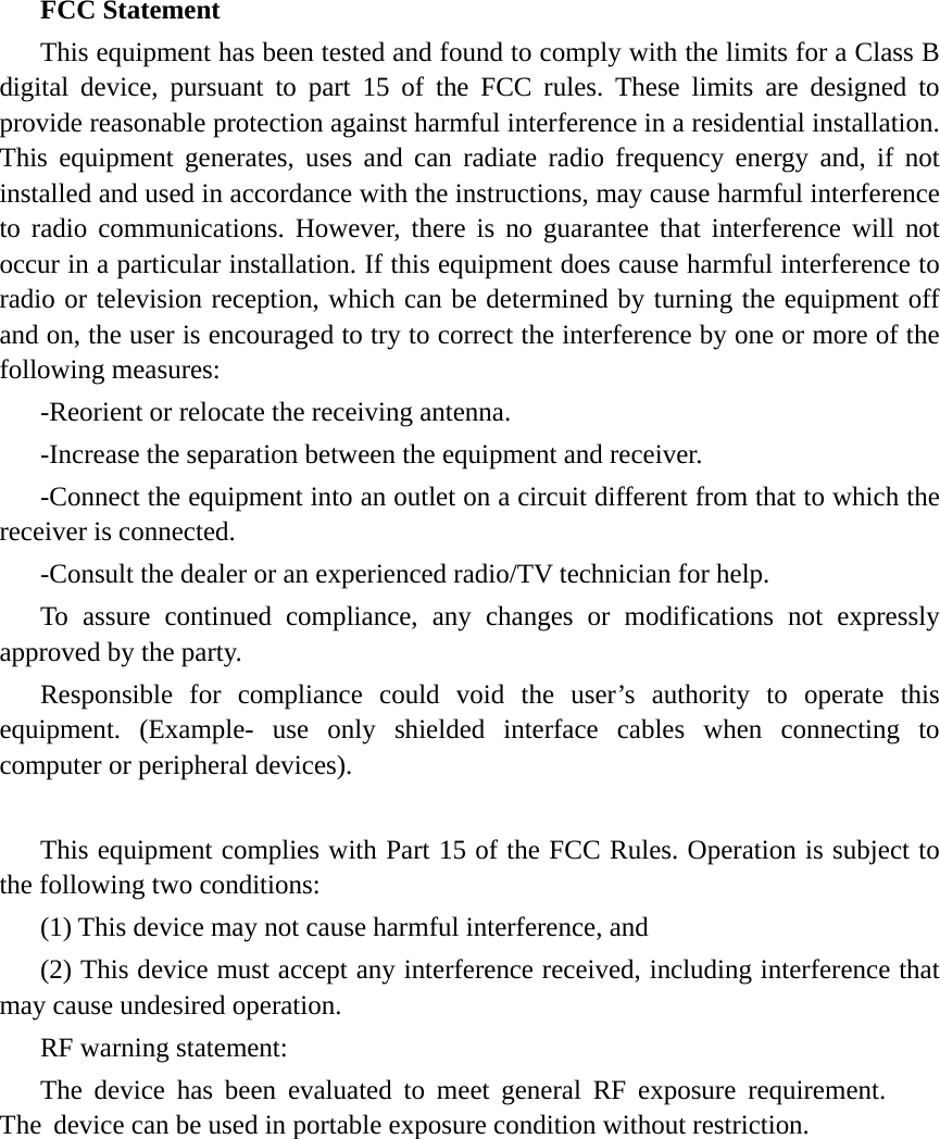 FCC Statement This equipment has been tested and found to comply with the limits for a Class B digital device, pursuant to part 15 of the FCC rules. These limits are designed to provide reasonable protection against harmful interference in a residential installation. This equipment generates, uses and can radiate radio frequency energy and, if not installed and used in accordance with the instructions, may cause harmful interference to radio communications. However, there is no guarantee that interference will not occur in a particular installation. If this equipment does cause harmful interference to radio or television reception, which can be determined by turning the equipment off and on, the user is encouraged to try to correct the interference by one or more of the following measures: -Reorient or relocate the receiving antenna. -Increase the separation between the equipment and receiver. -Connect the equipment into an outlet on a circuit different from that to which the receiver is connected. -Consult the dealer or an experienced radio/TV technician for help. To assure continued compliance, any changes or modifications not expressly approved by the party. Responsible for compliance could void the user&rsquo;s authority to operate this equipment. (Example- use only shielded interface cables when connecting to computer or peripheral devices). This equipment complies with Part 15 of the FCC Rules. Operation is subject to the following two conditions:     (1) This device may not cause harmful interference, and (2) This device must accept any interference received, including interference that may cause undesired operation.     RF warning statement: The device has been evaluated to meet general RF exposure requirement. The device can be used in portable exposure condition without restriction. 