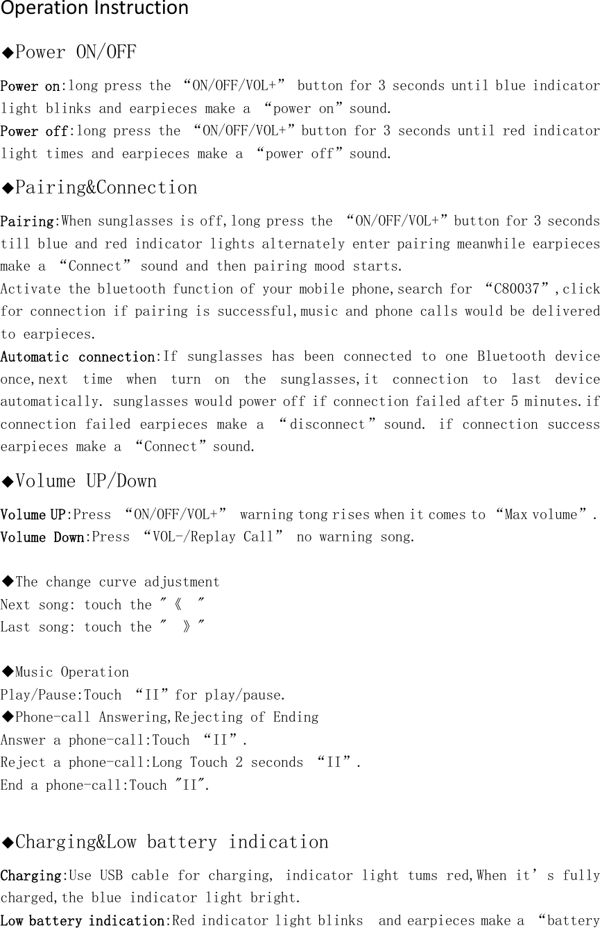 OperationInstruction◆Power ON/OFF Power on:long press the &ldquo;ON/OFF/VOL+&rdquo; button for 3 seconds until blue indicator light blinks and earpieces make a &ldquo;power on&rdquo;sound.  Power off:long press the &ldquo;ON/OFF/VOL+&rdquo;button for 3 seconds until red indicator light times and earpieces make a &ldquo;power off&rdquo;sound.  ◆Pairing&amp;Connection Pairing:When sunglasses is off,long press the &ldquo;ON/OFF/VOL+&rdquo;button for 3 seconds till blue and red indicator lights alternately enter pairing meanwhile earpieces make a &ldquo;Connect&rdquo;sound and then pairing mood starts. Activate the bluetooth function of your mobile phone,search for &ldquo;C80037&rdquo;,click for connection if pairing is successful,music and phone calls would be delivered to earpieces. Automatic  connection:If sunglasses has been connected to one Bluetooth device once,next  time  when  turn  on  the  sunglasses,it  connection  to  last  device automatically. sunglasses would power off if connection failed after 5 minutes.if connection failed earpieces make a &ldquo; disconnect&rdquo;sound. if connection success earpieces make a &ldquo;Connect&rdquo;sound.◆Volume UP/Down Volume UP:Press &ldquo;ON/OFF/VOL+&rdquo; warning tong rises when it comes to &ldquo;Max volume&rdquo;. Volume Down:Press &ldquo;VOL-/Replay Call&rdquo; no warning song.  ◆The change curve adjustment Next song: touch the "《  "  Last song: touch the "  》"    ◆Music Operation Play/Pause:Touch &ldquo;II&rdquo;for play/pause. ◆Phone-call Answering,Rejecting of Ending Answer a phone-call:Touch &ldquo;II&rdquo;. Reject a phone-call:Long Touch 2 seconds &ldquo;II&rdquo;. End a phone-call:Touch "II".  ◆Charging&amp;Low battery indication Charging:Use USB cable for charging, indicator light tums red,When it&rsquo;s fully charged,the blue indicator light bright.  Low battery indication:Red indicator light blinks  and earpieces make a &ldquo;battery 