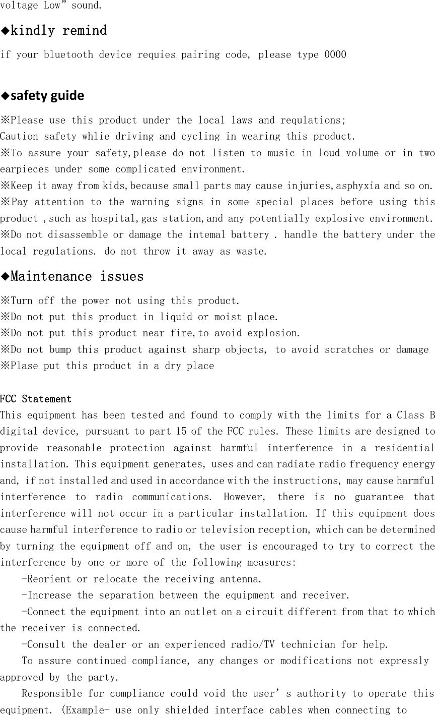 voltage Low&rdquo;sound.  ◆kindly remind if your bluetooth device requies pairing code, please type 0000  ◆safetyguide※Please use this product under the local laws and requlations; Caution safety whlie driving and cycling in wearing this product. ※To assure your safety,please do not listen to music in loud volume or in two earpieces under some complicated environment. ※Keep it away from kids,because small parts may cause injuries,asphyxia and so on. ※Pay attention to the warning signs in some special places before using this product ,such as hospital,gas station,and any potentially explosive environment. ※Do not disassemble or damage the intemal battery . handle the battery under the local regulations. do not throw it away as waste. ◆Maintenance issues ※Turn off the power not using this product. ※Do not put this product in liquid or moist place. ※Do not put this product near fire,to avoid explosion. ※Do not bump this product against sharp objects, to avoid scratches or damage ※Plase put this product in a dry place FCC Statement This equipment has been tested and found to comply with the limits for a Class B digital device, pursuant to part 15 of the FCC rules. These limits are designed to provide  reasonable  protection  against  harmful  interference  in  a  residential installation. This equipment generates, uses and can radiate radio frequency energy and, if not installed and used in accordance with the instructions, may cause harmful interference  to  radio  communications.  However,  there  is  no  guarantee  that interference will not occur in a particular installation. If this equipment does cause harmful interference to radio or television reception, which can be determined by turning the equipment off and on, the user is encouraged to try to correct the interference by one or more of the following measures: -Reorient or relocate the receiving antenna. -Increase the separation between the equipment and receiver. -Connect the equipment into an outlet on a circuit different from that to which the receiver is connected. -Consult the dealer or an experienced radio/TV technician for help. To assure continued compliance, any changes or modifications not expressly approved by the party. Responsible for compliance could void the user&rsquo;s authority to operate this equipment. (Example- use only shielded interface cables when connecting to 