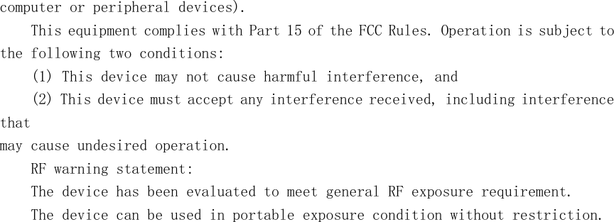 computer or peripheral devices). This equipment complies with Part 15 of the FCC Rules. Operation is subject to the following two conditions: (1) This device may not cause harmful interference, and (2) This device must accept any interference received, including interference that may cause undesired operation. RF warning statement: The device has been evaluated to meet general RF exposure requirement. The device can be used in portable exposure condition without restriction. 