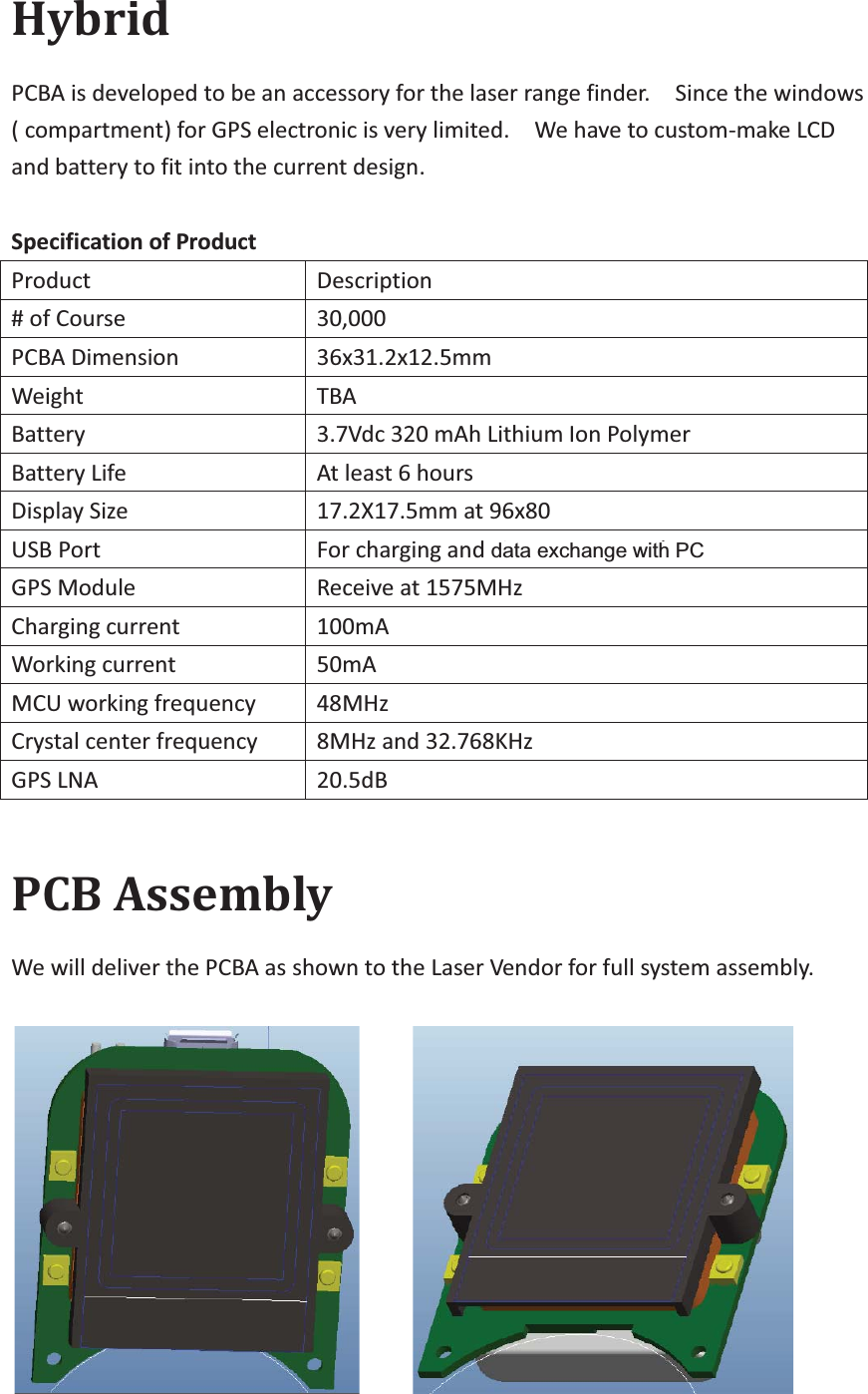 Hybrid PCBA is developed to be an accessory for the laser range finder.    Since the windows ( compartment) for GPS electronic is very limited.    We have to custom-make LCD and battery to fit into the current design.   Specification of Product   Product  Description  # of Course   30,000 PCBA Dimension   36x31.2x12.5mm Weight  TBA  Battery  3.7Vdc 320 mAh Lithium Ion Polymer   Battery Life   At least 6 hours   Display Size   17.2X17.5mm at 96x80 USB Port   For charging and Firmware Upgrade   GPS Module Receive at 1575MHz Charging current 100mA Working current   50mA MCU working frequency   48MHz Crystal center frequency   8MHz and 32.768KHz GPS LNA 20.5dB  PCB Assembly We will deliver the PCBA as shown to the Laser Vendor for full system assembly.      data exchange with PC