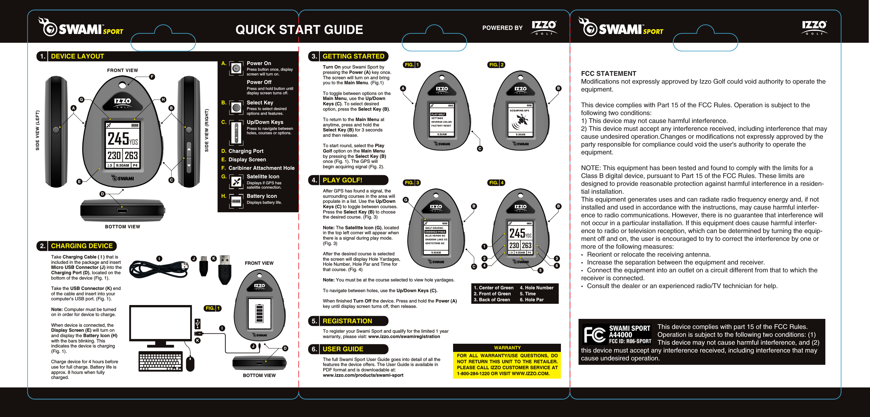 QUICK START GUIDE POWERED BY 3.   GETTING STARTED4.   PLAY GOLF!5.   REGISTRATION6.   USER GUIDETake Charging Cable ( I ) that is included in the package and insert Micro USB Connector (J) into the Charging Port (D), located on the bottom of the device (Fig. 1).Take the USB Connector (K) end of the cable and insert into your computer&rsquo;s USB port. (Fig. 1).Note: Computer must be turned on in order for device to charge.When device is connected, the Display Screen (E) will turn on and display the Battery Icon (H) with the bars blinking. This indicates the device is charging (Fig. 1). Charge device for 4 hours before use for full charge. Battery life is approx. 8 hours when fully charged.DEFBCABOTTOM VIEWFRONT VIEWA.  Power OnPress button once, display screen will turn on.Power OffPress and hold button until display screen turns off.B.  Select KeyPress to select desired options and features.G.  Satelitte IconDisplays if GPS has satelitte connection.H.  Battery IconDisplays battery life.C.  Up/Down KeysPress to navigate between holes, courses or options.D.  Charging PortE.  Display ScreenF.  Caribiner Attachment HoleHGDBOTTOM VIEWFRONT VIEWJIFIG.  1KJKITurn On your Swami Sport by pressing the Power (A) key once. The screen will turn on and bring you to the Main Menu. (Fig.1) To toggle between options on the Main Menu, use the Up/Down Keys (C). To select desired option, press the Select Key (B). To return to the Main Menu at anytime, press and hold the Select Key (B) for 3 seconds and then release.To start round, select the Play Golf option on the Main Menu by pressing the Select Key (B) once (Fig. 1). The GPS will begin acquiring signal (Fig. 2).FIG.  1 FIG.  2BCA245YDS230 2633    9:30AM   P4FIG.  3 FIG.  4BCBAfter GPS has found a signal, the surrounding courses in the area will populate in a list. Use the Up/Down Keys (C) to toggle between courses. Press the Select Key (B) to choose the desired course. (Fig. 3)Note: The Satelitte Icon (G), located in the top left corner will appear when there is a signal during play mode. (Fig. 3) After the desired course is selected the screen will display Hole Yardages, Hole Number, Hole Par and Time for that course. (Fig. 4)Note: You must be at the course selected to view hole yardages.To navigate between holes, use the Up/Down Keys (C).When finished Turn Off the device. Press and hold the Power (A) key until display screen turns off, then release.To register your Swami Sport and qualify for the limited 1 year warranty, please visit: www.izzo.com/swamiregistrationThe full Swami Sport User Guide goes into detail of all the features the device offers. The User Guide is available in PDF format and is downloadable at: www.izzo.com/products/swami-sportG2 34 6511. Center of Green2. Front of Green3. Back of Green4. Hole Number5. Time6. Hole Par  FOR ALL WARRANTY/USE QUESTIONS, DO NOT RETURN THIS UNIT TO THE RETAILER. PLEASE CALL IZZO CUSTOMER SERVICE AT 1-800-284-1220 OR VISIT WWW.IZZO.COM.WARRANTY2.   CHARGING DEVICE1.   DEVICE LAYOUTFCC STATEMENTModifications not expressly approved by Izzo Golf could void authority to operate the equipment.This device complies with Part 15 of the FCC Rules. Operation is subject to the following two conditions:1) This device may not cause harmful interference.2) This device must accept any interference received, including interference that may cause undesired operation.Changes or modifications not expressly approved by the party responsible for compliance could void the user's authority to operate the equipment.NOTE: This equipment has been tested and found to comply with the limits for a Class B digital device, pursuant to Part 15 of the FCC Rules. These limits are designed to provide reasonable protection against harmful interference in a residen-tial installation.This equipment generates uses and can radiate radio frequency energy and, if not installed and used in accordance with the instructions, may cause harmful interfer-ence to radio communications. However, there is no guarantee that interference will not occur in a particular installation. If this equipment does cause harmful interfer-ence to radio or television reception, which can be determined by turning the equip-ment off and on, the user is encouraged to try to correct the interference by one or more of the following measures:&bull;   Reorient or relocate the receiving antenna.&bull;   Increase the separation between the equipment and receiver.&bull;   Connect the equipment into an outlet on a circuit different from that to which the receiver is connected.&bull;   Consult the dealer or an experienced radio/TV technician for help.                                          This device complies with part 15 of the FCC Rules.                                           Operation is subject to the following two conditions: (1)                                           This device may not cause harmful interference, and (2) this device must accept any interference received, including interference that may cause undesired operation. FCC ID: R06-SPORT 