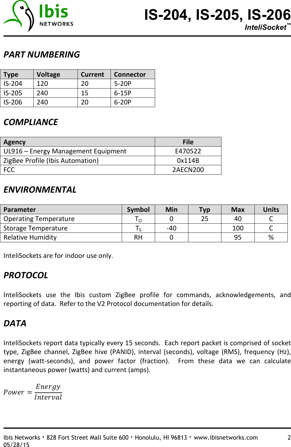 IS-204, IS-205, IS-206 InteliSocket™   Ibis Networks · 828 Fort Street Mall Suite 600 · Honolulu, HI 96813 · www.ibisnetworks.com  2 05/28/15  PART NUMBERING  Type  Voltage  Current  Connector IS-204  120  20  5-20P IS-205  240  15  6-15P IS-206  240  20  6-20P  COMPLIANCE  Agency  File UL916 – Energy Management Equipment  E470522 ZigBee Profile (Ibis Automation)  0x114B FCC  2AECN200  ENVIRONMENTAL  Parameter  Symbol  Min  Typ  Max  Units Operating Temperature  TO  0  25  40  C Storage Temperature  TS  -40    100  C Relative Humidity  RH  0    95  %  InteliSockets are for indoor use only.    PROTOCOL  InteliSockets  use  the  Ibis  custom  ZigBee  profile  for  commands,  acknowledgements,  and reporting of data.  Refer to the V2 Protocol documentation for details.    DATA  InteliSockets report data typically every 15 seconds.  Each report packet is comprised of socket type,  ZigBee  channel,  ZigBee  hive  (PANID),  interval  (seconds),  voltage  (RMS),  frequency  (Hz), energy  (watt-seconds),  and  power  factor  (fraction).    From  these  data  we  can  calculate instantaneous power (watts) and current (amps).         