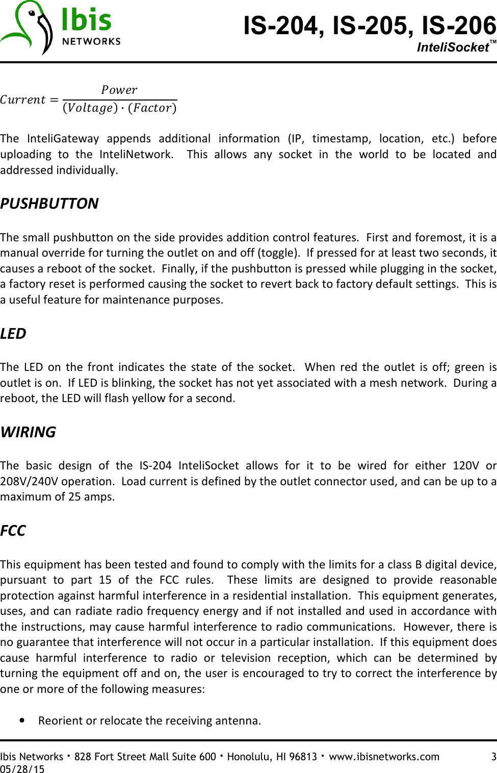 IS-204, IS-205, IS-206 InteliSocket™   Ibis Networks · 828 Fort Street Mall Suite 600 · Honolulu, HI 96813 · www.ibisnetworks.com  3 05/28/15    ·   The  InteliGateway  appends  additional  information  (IP,  timestamp,  location,  etc.)  before uploading  to  the  InteliNetwork.    This  allows  any  socket  in  the  world  to  be  located  and addressed individually.    PUSHBUTTON  The small pushbutton on the side provides addition control features.  First and foremost, it is a manual override for turning the outlet on and off (toggle).  If pressed for at least two seconds, it causes a reboot of the socket.  Finally, if the pushbutton is pressed while plugging in the socket, a factory reset is performed causing the socket to revert back to factory default settings.  This is a useful feature for maintenance purposes.    LED  The  LED  on  the  front  indicates  the  state  of  the  socket.    When  red  the  outlet  is  off;  green  is outlet is on.  If LED is blinking, the socket has not yet associated with a mesh network.  During a reboot, the LED will flash yellow for a second.    WIRING  The  basic  design  of  the  IS-204  InteliSocket  allows  for  it  to  be  wired  for  either  120V  or 208V/240V operation.  Load current is defined by the outlet connector used, and can be up to a maximum of 25 amps.    FCC  This equipment has been tested and found to comply with the limits for a class B digital device, pursuant  to  part  15  of  the  FCC  rules.    These  limits  are  designed  to  provide  reasonable protection against harmful interference in a residential installation.  This equipment generates, uses, and can radiate radio frequency energy and if not installed and used in accordance with the instructions, may cause harmful interference to radio communications.  However, there is no guarantee that interference will not occur in a particular installation.  If this equipment does cause  harmful  interference  to  radio  or  television  reception,  which  can  be  determined  by turning the equipment off and on, the user is encouraged to try to correct the interference by one or more of the following measures:  • Reorient or relocate the receiving antenna. 