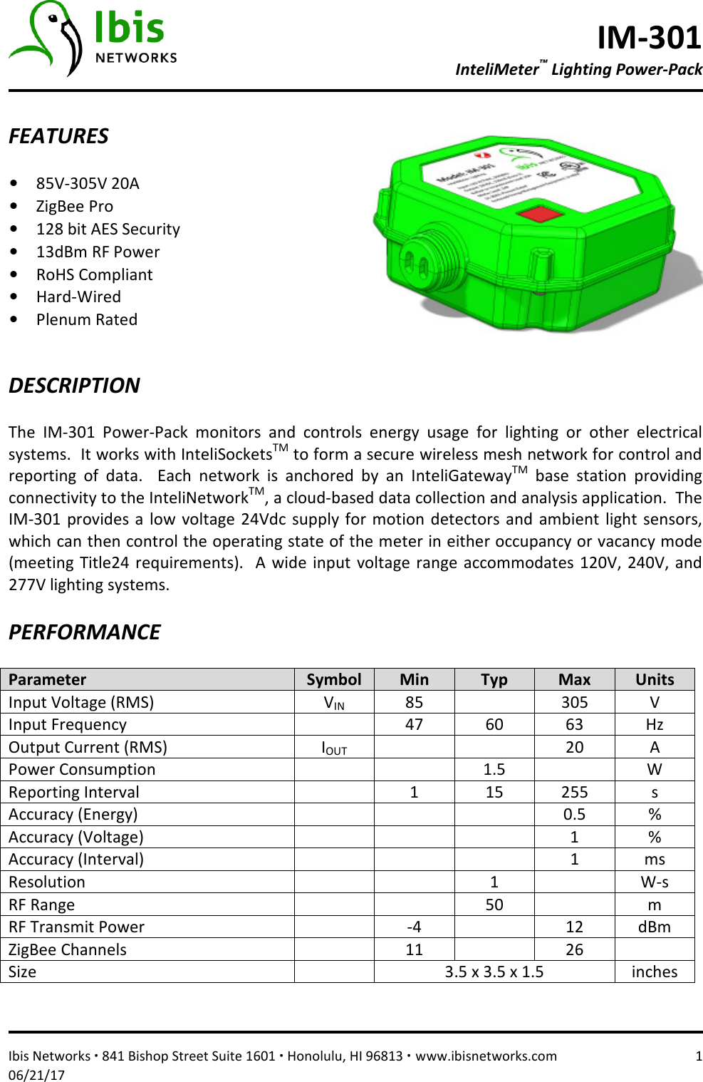 IM-301 InteliMeter™ Lighting Power-Pack   Ibis Networks ∙ 841 Bishop Street Suite 1601 ∙ Honolulu, HI 96813 ∙ www.ibisnetworks.com  1 06/21/17  FEATURES  • 85V-305V 20A  • ZigBee Pro • 128 bit AES Security • 13dBm RF Power • RoHS Compliant • Hard-Wired • Plenum Rated    DESCRIPTION  The  IM-301  Power-Pack  monitors  and  controls  energy  usage  for  lighting  or  other  electrical systems.  It works with InteliSocketsTM to form a secure wireless mesh network for control and reporting  of  data.    Each  network  is  anchored  by  an  InteliGatewayTM  base  station  providing connectivity to the InteliNetworkTM, a cloud-based data collection and analysis application.  The IM-301  provides  a low  voltage  24Vdc supply  for  motion  detectors  and  ambient  light  sensors, which can then control the operating state of the meter in either occupancy or vacancy mode (meeting  Title24 requirements).    A  wide  input voltage  range accommodates  120V, 240V, and 277V lighting systems.    PERFORMANCE  Parameter  Symbol  Min  Typ  Max  Units Input Voltage (RMS)  VIN 85    305  V Input Frequency    47  60  63  Hz Output Current (RMS)  IOUT     20  A Power Consumption      1.5    W Reporting Interval    1  15  255  s Accuracy (Energy)        0.5  % Accuracy (Voltage)        1  % Accuracy (Interval)        1  ms Resolution      1    W-s RF Range      50    m RF Transmit Power    -4    12  dBm ZigBee Channels    11    26   Size    3.5 x 3.5 x 1.5  inches   