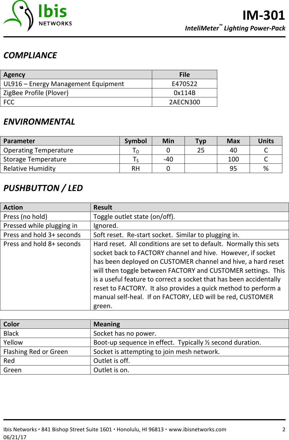 IM-301 InteliMeter™ Lighting Power-Pack   Ibis Networks ∙ 841 Bishop Street Suite 1601 ∙ Honolulu, HI 96813 ∙ www.ibisnetworks.com  2 06/21/17  COMPLIANCE  Agency  File UL916 – Energy Management Equipment  E470522 ZigBee Profile (Plover)  0x114B FCC  2AECN300  ENVIRONMENTAL  Parameter  Symbol  Min  Typ  Max  Units Operating Temperature  TO  0  25  40  C Storage Temperature  TS  -40    100  C Relative Humidity  RH  0    95  %  PUSHBUTTON / LED  Action  Result Press (no hold)  Toggle outlet state (on/off). Pressed while plugging in  Ignored.  Press and hold 3+ seconds  Soft reset.  Re-start socket.  Similar to plugging in.   Press and hold 8+ seconds  Hard reset.  All conditions are set to default.  Normally this sets socket back to FACTORY channel and hive.  However, if socket has been deployed on CUSTOMER channel and hive, a hard reset will then toggle between FACTORY and CUSTOMER settings.  This is a useful feature to correct a socket that has been accidentally reset to FACTORY.  It also provides a quick method to perform a manual self-heal.  If on FACTORY, LED will be red, CUSTOMER green.  Color  Meaning Black  Socket has no power. Yellow   Boot-up sequence in effect.  Typically ½ second duration. Flashing Red or Green  Socket is attempting to join mesh network. Red  Outlet is off. Green  Outlet is on.     