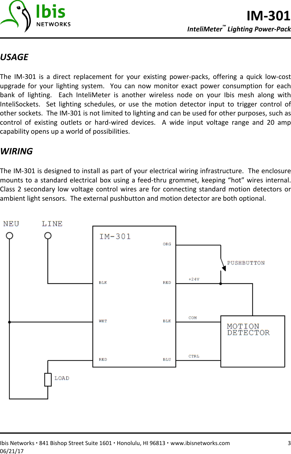 IM-301 InteliMeter™ Lighting Power-Pack   Ibis Networks ∙ 841 Bishop Street Suite 1601 ∙ Honolulu, HI 96813 ∙ www.ibisnetworks.com  3 06/21/17  USAGE  The  IM-301  is  a  direct  replacement  for  your  existing  power-packs,  offering  a  quick  low-cost upgrade  for  your  lighting  system.    You  can  now  monitor  exact  power  consumption  for  each bank  of  lighting.    Each  InteliMeter  is  another  wireless  node  on  your  Ibis  mesh  along  with InteliSockets.    Set  lighting  schedules,  or  use  the  motion  detector  input  to  trigger  control  of other sockets.  The IM-301 is not limited to lighting and can be used for other purposes, such as control  of  existing  outlets  or  hard-wired  devices.    A  wide  input  voltage  range  and  20  amp capability opens up a world of possibilities.    WIRING  The IM-301 is designed to install as part of your electrical wiring infrastructure.  The enclosure mounts to a standard electrical box using a feed-thru  grommet,  keeping “hot” wires internal.  Class  2  secondary low  voltage  control  wires  are for  connecting  standard  motion  detectors  or ambient light sensors.  The external pushbutton and motion detector are both optional.       