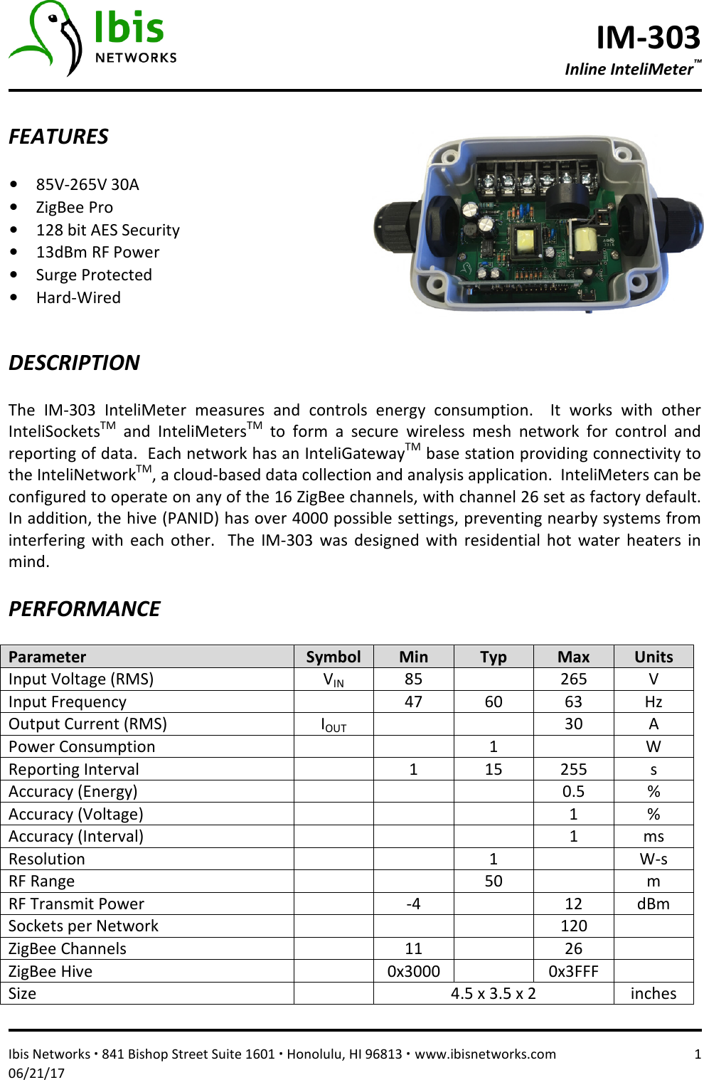 IM-303 Inline InteliMeter™   Ibis Networks ∙ 841 Bishop Street Suite 1601 ∙ Honolulu, HI 96813 ∙ www.ibisnetworks.com  1 06/21/17  FEATURES  • 85V-265V 30A  • ZigBee Pro • 128 bit AES Security • 13dBm RF Power • Surge Protected • Hard-Wired    DESCRIPTION  The  IM-303  InteliMeter  measures  and  controls  energy  consumption.    It  works  with  other InteliSocketsTM  and  InteliMetersTM  to  form  a  secure  wireless  mesh  network  for  control  and reporting of data.  Each network has an InteliGatewayTM base station providing connectivity to the InteliNetworkTM, a cloud-based data collection and analysis application.  InteliMeters can be configured to operate on any of the 16 ZigBee channels, with channel 26 set as factory default.  In addition, the hive (PANID) has over 4000 possible settings, preventing nearby systems from interfering  with  each  other.    The  IM-303  was  designed  with  residential  hot  water  heaters  in mind.    PERFORMANCE  Parameter  Symbol  Min  Typ  Max  Units Input Voltage (RMS)  VIN 85    265  V Input Frequency    47  60  63  Hz Output Current (RMS)  IOUT     30  A Power Consumption      1    W Reporting Interval    1  15  255  s Accuracy (Energy)        0.5  % Accuracy (Voltage)        1  % Accuracy (Interval)        1  ms Resolution      1    W-s RF Range      50    m RF Transmit Power    -4    12  dBm Sockets per Network        120   ZigBee Channels    11    26   ZigBee Hive    0x3000    0x3FFF   Size    4.5 x 3.5 x 2  inches 
