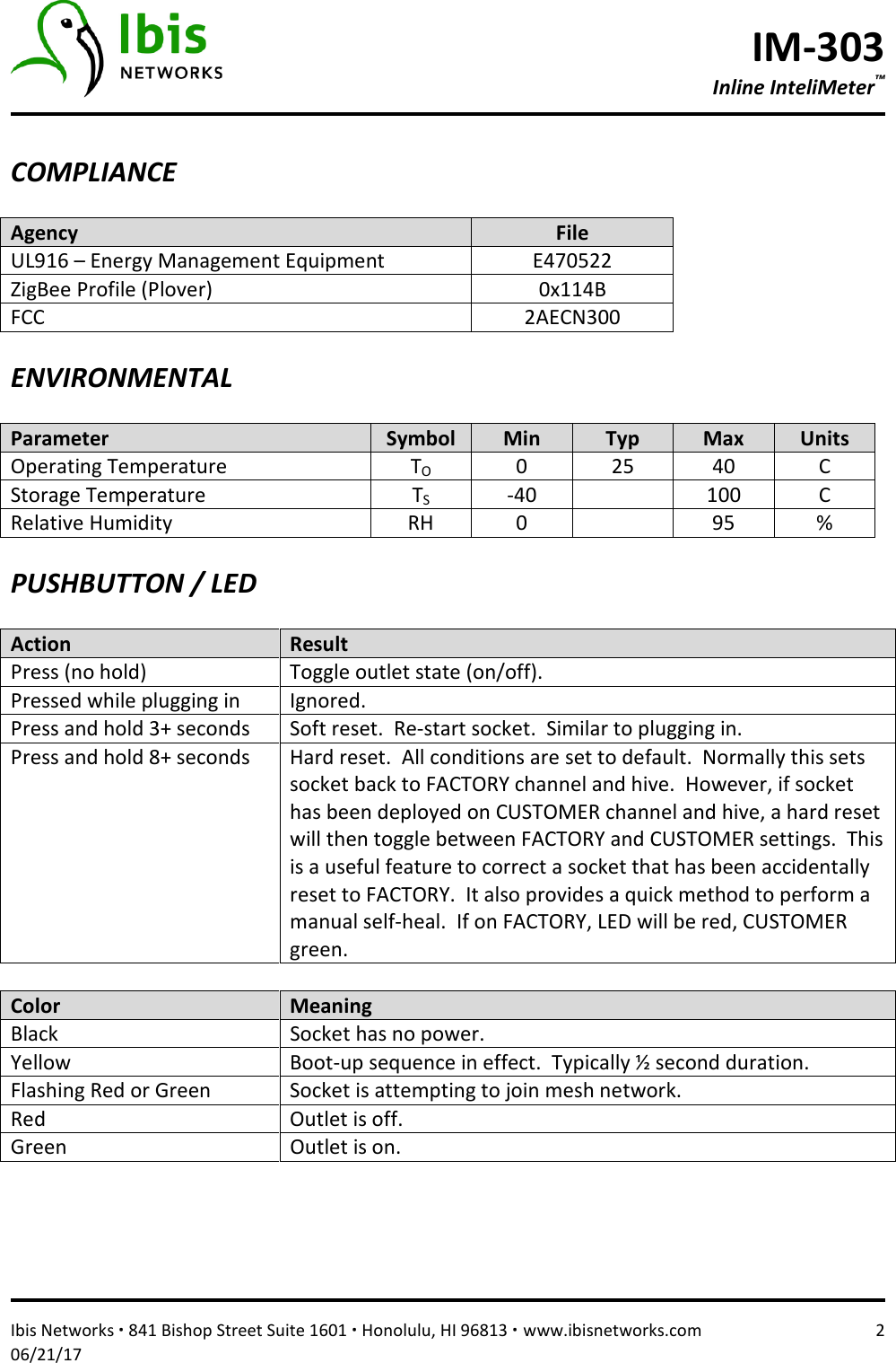 IM-303 Inline InteliMeter™   Ibis Networks ∙ 841 Bishop Street Suite 1601 ∙ Honolulu, HI 96813 ∙ www.ibisnetworks.com  2 06/21/17  COMPLIANCE  Agency  File UL916 – Energy Management Equipment  E470522 ZigBee Profile (Plover)  0x114B FCC  2AECN300  ENVIRONMENTAL  Parameter  Symbol  Min  Typ  Max  Units Operating Temperature  TO  0  25  40  C Storage Temperature  TS  -40    100  C Relative Humidity  RH  0    95  %  PUSHBUTTON / LED  Action  Result Press (no hold)  Toggle outlet state (on/off). Pressed while plugging in  Ignored.  Press and hold 3+ seconds  Soft reset.  Re-start socket.  Similar to plugging in.   Press and hold 8+ seconds  Hard reset.  All conditions are set to default.  Normally this sets socket back to FACTORY channel and hive.  However, if socket has been deployed on CUSTOMER channel and hive, a hard reset will then toggle between FACTORY and CUSTOMER settings.  This is a useful feature to correct a socket that has been accidentally reset to FACTORY.  It also provides a quick method to perform a manual self-heal.  If on FACTORY, LED will be red, CUSTOMER green.  Color  Meaning Black  Socket has no power. Yellow   Boot-up sequence in effect.  Typically ½ second duration. Flashing Red or Green  Socket is attempting to join mesh network. Red  Outlet is off. Green  Outlet is on.     