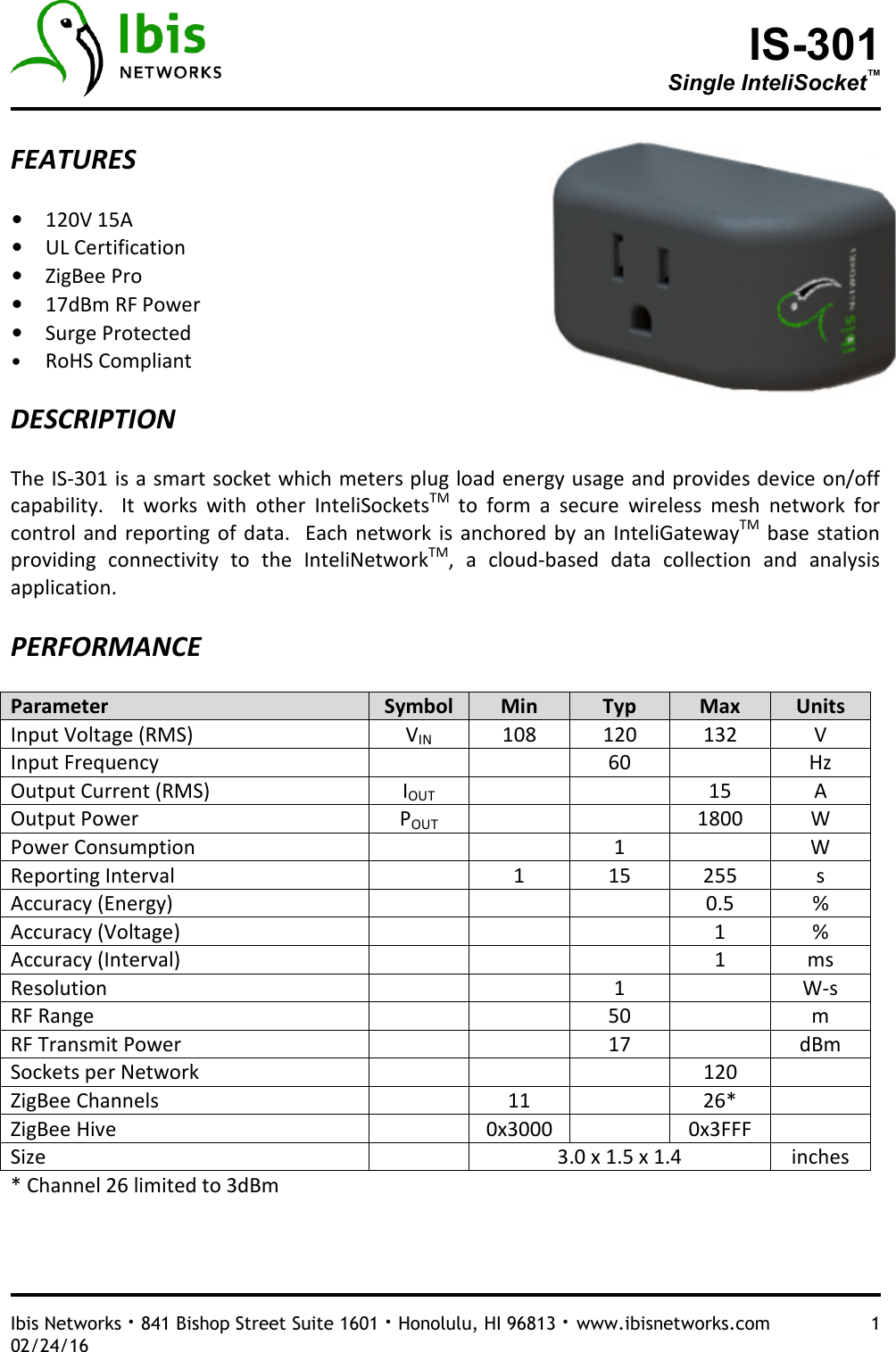 IS-301 Single InteliSocket™   Ibis Networks · 841 Bishop Street Suite 1601 · Honolulu, HI 96813 · www.ibisnetworks.com  1 02/24/16  FEATURES  • 120V 15A  • UL Certification • ZigBee Pro • 17dBm RF Power • Surge Protected • RoHS Compliant   DESCRIPTION  The IS-301 is a smart socket which meters plug load energy usage and provides device on/off capability.    It  works  with  other  InteliSocketsTM  to  form  a  secure  wireless  mesh  network  for control  and reporting  of  data.   Each  network is  anchored  by an  InteliGatewayTM  base  station providing  connectivity  to  the  InteliNetworkTM,  a  cloud-based  data  collection  and  analysis application.    PERFORMANCE  Parameter  Symbol  Min  Typ  Max  Units Input Voltage (RMS)  VIN 108  120  132  V Input Frequency      60    Hz Output Current (RMS)  IOUT     15  A Output Power  POUT     1800  W Power Consumption      1    W Reporting Interval    1  15  255  s Accuracy (Energy)        0.5  % Accuracy (Voltage)        1  % Accuracy (Interval)        1  ms Resolution      1    W-s RF Range      50    m RF Transmit Power      17    dBm Sockets per Network        120   ZigBee Channels    11    26*   ZigBee Hive    0x3000    0x3FFF   Size    3.0 x 1.5 x 1.4  inches * Channel 26 limited to 3dBm    