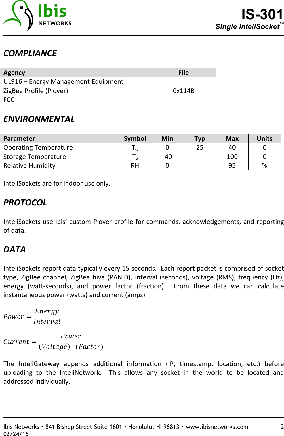 IS-301 Single InteliSocket™   Ibis Networks · 841 Bishop Street Suite 1601 · Honolulu, HI 96813 · www.ibisnetworks.com  2 02/24/16  COMPLIANCE  Agency  File UL916 – Energy Management Equipment  ZigBee Profile (Plover)  0x114B FCC    ENVIRONMENTAL  Parameter  Symbol  Min  Typ  Max  Units Operating Temperature  TO  0  25  40  C Storage Temperature  TS  -40    100  C Relative Humidity  RH  0    95  %  InteliSockets are for indoor use only.    PROTOCOL  InteliSockets use Ibis’ custom Plover profile for commands, acknowledgements, and reporting of data.    DATA  InteliSockets report data typically every 15 seconds.  Each report packet is comprised of socket type,  ZigBee  channel,  ZigBee  hive  (PANID),  interval  (seconds),  voltage  (RMS),  frequency  (Hz), energy  (watt-seconds),  and  power  factor  (fraction).    From  these  data  we  can  calculate instantaneous power (watts) and current (amps).          ·   The  InteliGateway  appends  additional  information  (IP,  timestamp,  location,  etc.)  before uploading  to  the  InteliNetwork.    This  allows  any  socket  in  the  world  to  be  located  and addressed individually.      