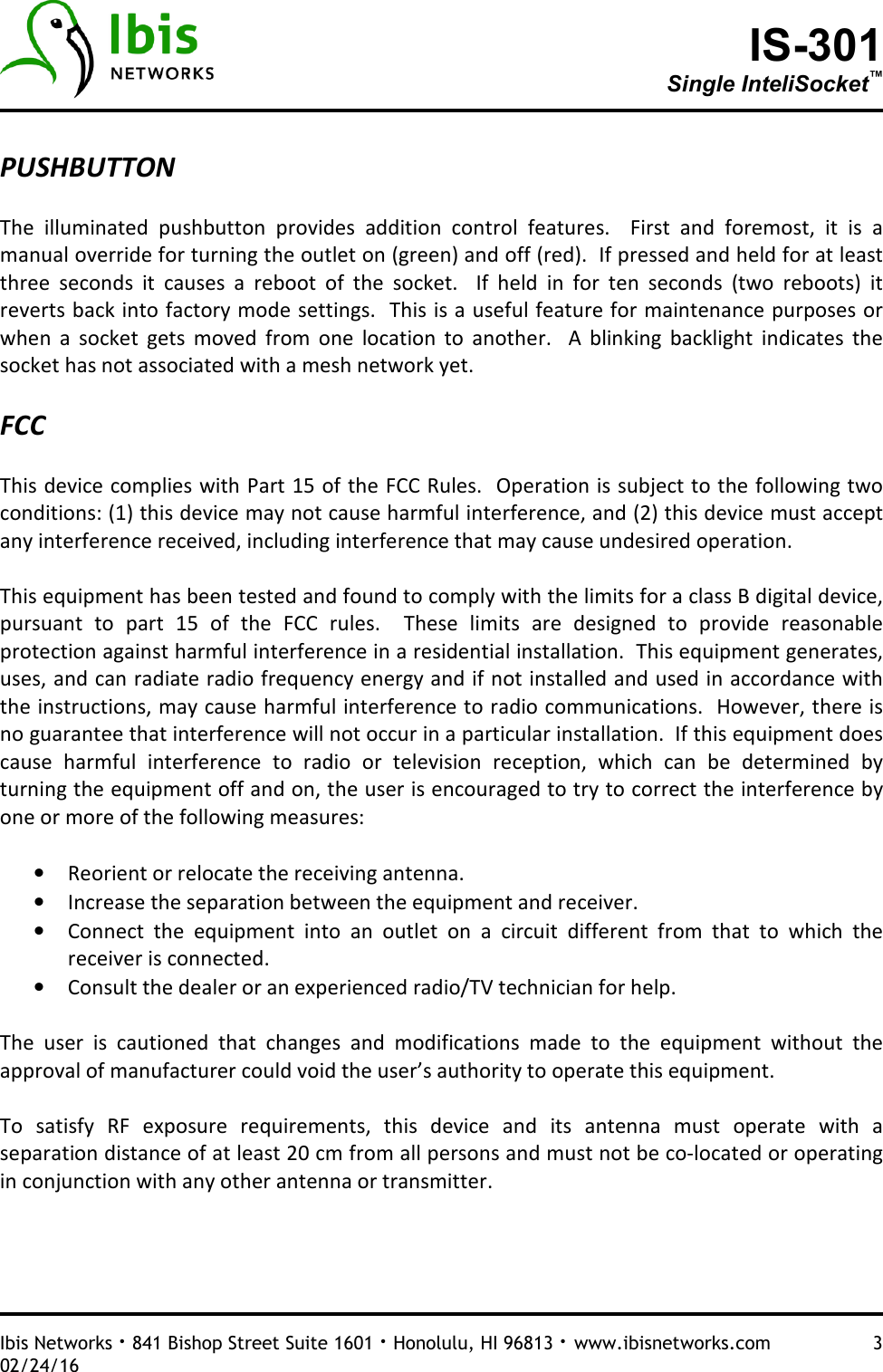 IS-301 Single InteliSocket™   Ibis Networks · 841 Bishop Street Suite 1601 · Honolulu, HI 96813 · www.ibisnetworks.com  3 02/24/16  PUSHBUTTON  The  illuminated  pushbutton  provides  addition  control  features.    First  and  foremost,  it  is  a manual override for turning the outlet on (green) and off (red).  If pressed and held for at least three  seconds  it  causes  a  reboot  of  the  socket.    If  held  in  for  ten  seconds  (two  reboots)  it reverts back into factory mode settings.  This is a useful feature for maintenance purposes or when  a  socket  gets  moved  from  one  location  to  another.    A  blinking  backlight  indicates  the socket has not associated with a mesh network yet.    FCC  This device complies with Part 15 of the FCC Rules.  Operation is subject to the following two conditions: (1) this device may not cause harmful interference, and (2) this device must accept any interference received, including interference that may cause undesired operation.   This equipment has been tested and found to comply with the limits for a class B digital device, pursuant  to  part  15  of  the  FCC  rules.    These  limits  are  designed  to  provide  reasonable protection against harmful interference in a residential installation.  This equipment generates, uses, and can radiate radio frequency energy and if not installed and used in accordance with the instructions, may cause harmful interference to radio communications.  However, there is no guarantee that interference will not occur in a particular installation.  If this equipment does cause  harmful  interference  to  radio  or  television  reception,  which  can  be  determined  by turning the equipment off and on, the user is encouraged to try to correct the interference by one or more of the following measures:  • Reorient or relocate the receiving antenna. • Increase the separation between the equipment and receiver. • Connect  the  equipment  into  an  outlet  on  a  circuit  different  from  that  to  which  the receiver is connected. • Consult the dealer or an experienced radio/TV technician for help.  The  user  is  cautioned  that  changes  and  modifications  made  to  the  equipment  without  the approval of manufacturer could void the user’s authority to operate this equipment.   To  satisfy  RF  exposure  requirements,  this  device  and  its  antenna  must  operate  with  a separation distance of at least 20 cm from all persons and must not be co-located or operating in conjunction with any other antenna or transmitter.   