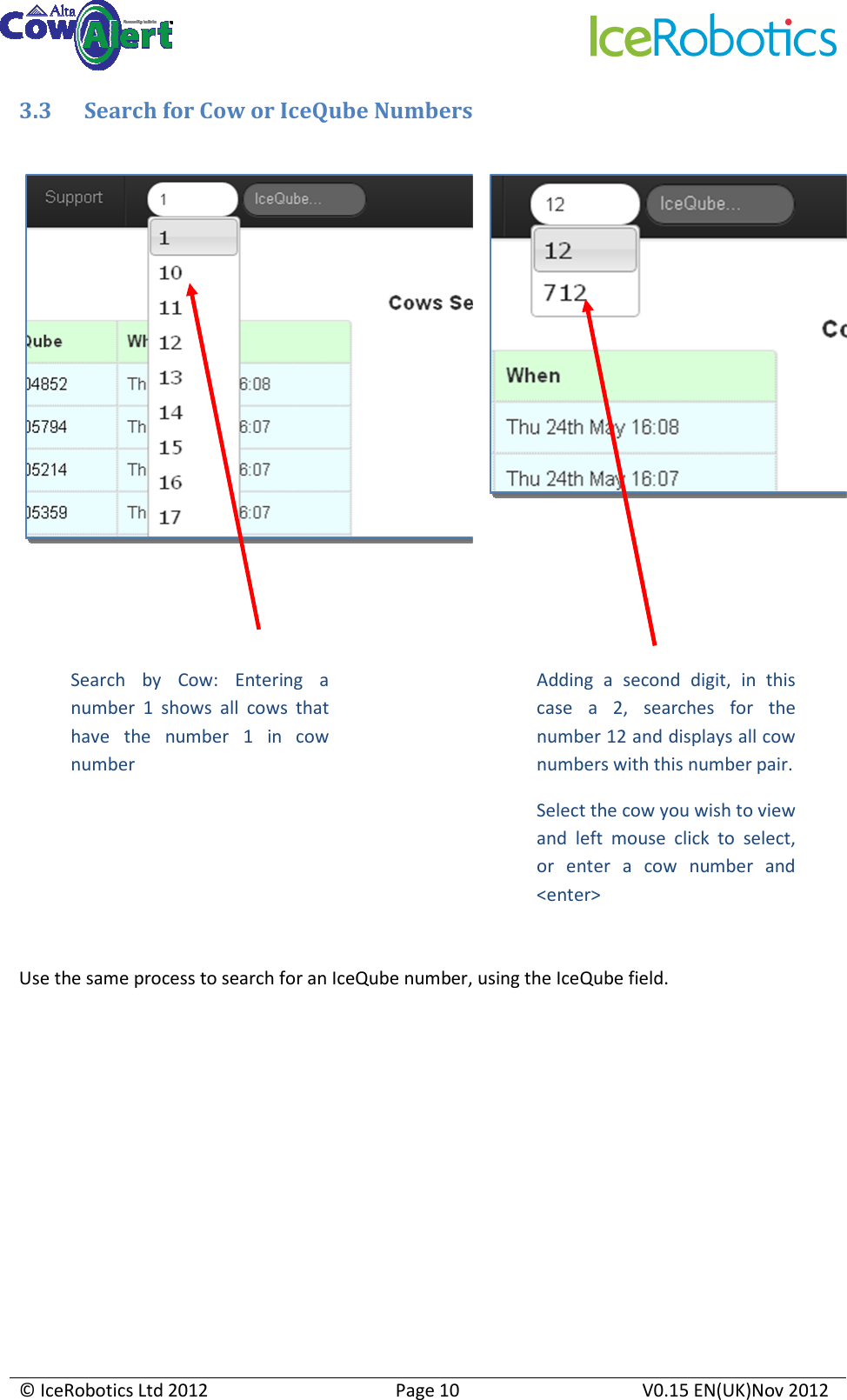     © IceRobotics Ltd 2012  Page 10  V0.15 EN(UK)Nov 2012  3.3 Search for Cow or IceQube Numbers           Use the same process to search for an IceQube number, using the IceQube field.       Search  by  Cow:  Entering  a number  1  shows  all  cows  that have  the  number  1  in  cow number Adding  a  second  digit,  in  this case  a  2,  searches  for  the number 12 and displays all cow numbers with this number pair. Select the cow you wish to view and  left  mouse  click  to  select, or  enter  a  cow  number  and &lt;enter&gt; 