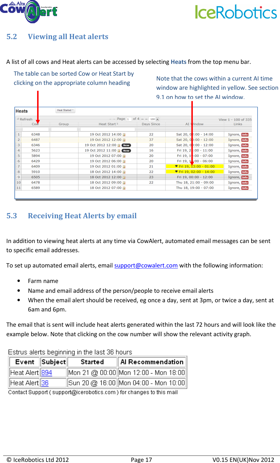     © IceRobotics Ltd 2012  Page 17  V0.15 EN(UK)Nov 2012  5.2 Viewing all Heat alerts  A list of all cows and Heat alerts can be accessed by selecting Heats from the top menu bar.        5.3 Receiving Heat Alerts by email  In addition to viewing heat alerts at any time via CowAlert, automated email messages can be sent to specific email addresses. To set up automated email alerts, email support@cowalert.com with the following information: • Farm name • Name and email address of the person/people to receive email alerts • When the email alert should be received, eg once a day, sent at 3pm, or twice a day, sent at 6am and 6pm. The email that is sent will include heat alerts generated within the last 72 hours and will look like the example below. Note that clicking on the cow number will show the relevant activity graph.   The table can be sorted Cow or Heat Start by clicking on the appropriate column heading Note that the cows within a current AI time window are highlighted in yellow. See section 9.1 on how to set the AI window. 