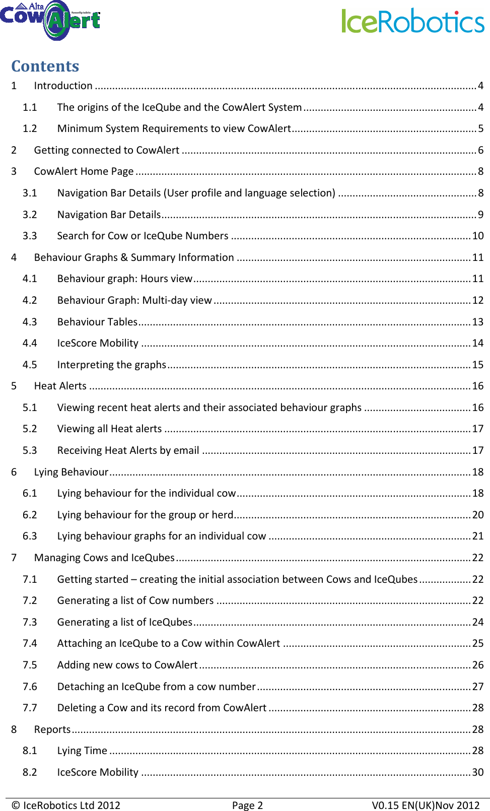     © IceRobotics Ltd 2012  Page 2  V0.15 EN(UK)Nov 2012  Contents 1 Introduction ....................................................................................................................................4 1.1 The origins of the IceQube and the CowAlert System............................................................4 1.2 Minimum System Requirements to view CowAlert................................................................5 2 Getting connected to CowAlert ......................................................................................................6 3 CowAlert Home Page ......................................................................................................................8 3.1 Navigation Bar Details (User profile and language selection) ................................................8 3.2 Navigation Bar Details.............................................................................................................9 3.3 Search for Cow or IceQube Numbers ...................................................................................10 4 Behaviour Graphs &amp; Summary Information .................................................................................11 4.1 Behaviour graph: Hours view................................................................................................11 4.2 Behaviour Graph: Multi-day view.........................................................................................12 4.3 Behaviour Tables...................................................................................................................13 4.4 IceScore Mobility ..................................................................................................................14 4.5 Interpreting the graphs.........................................................................................................15 5 Heat Alerts ....................................................................................................................................16 5.1 Viewing recent heat alerts and their associated behaviour graphs .....................................16 5.2 Viewing all Heat alerts ..........................................................................................................17 5.3 Receiving Heat Alerts by email .............................................................................................17 6 Lying Behaviour.............................................................................................................................18 6.1 Lying behaviour for the individual cow.................................................................................18 6.2 Lying behaviour for the group or herd..................................................................................20 6.3 Lying behaviour graphs for an individual cow ......................................................................21 7 Managing Cows and IceQubes......................................................................................................22 7.1 Getting started – creating the initial association between Cows and IceQubes..................22 7.2 Generating a list of Cow numbers ........................................................................................22 7.3 Generating a list of IceQubes................................................................................................24 7.4 Attaching an IceQube to a Cow within CowAlert .................................................................25 7.5 Adding new cows to CowAlert..............................................................................................26 7.6 Detaching an IceQube from a cow number..........................................................................27 7.7 Deleting a Cow and its record from CowAlert ......................................................................28 8 Reports..........................................................................................................................................28 8.1 Lying Time .............................................................................................................................28 8.2 IceScore Mobility ..................................................................................................................30 