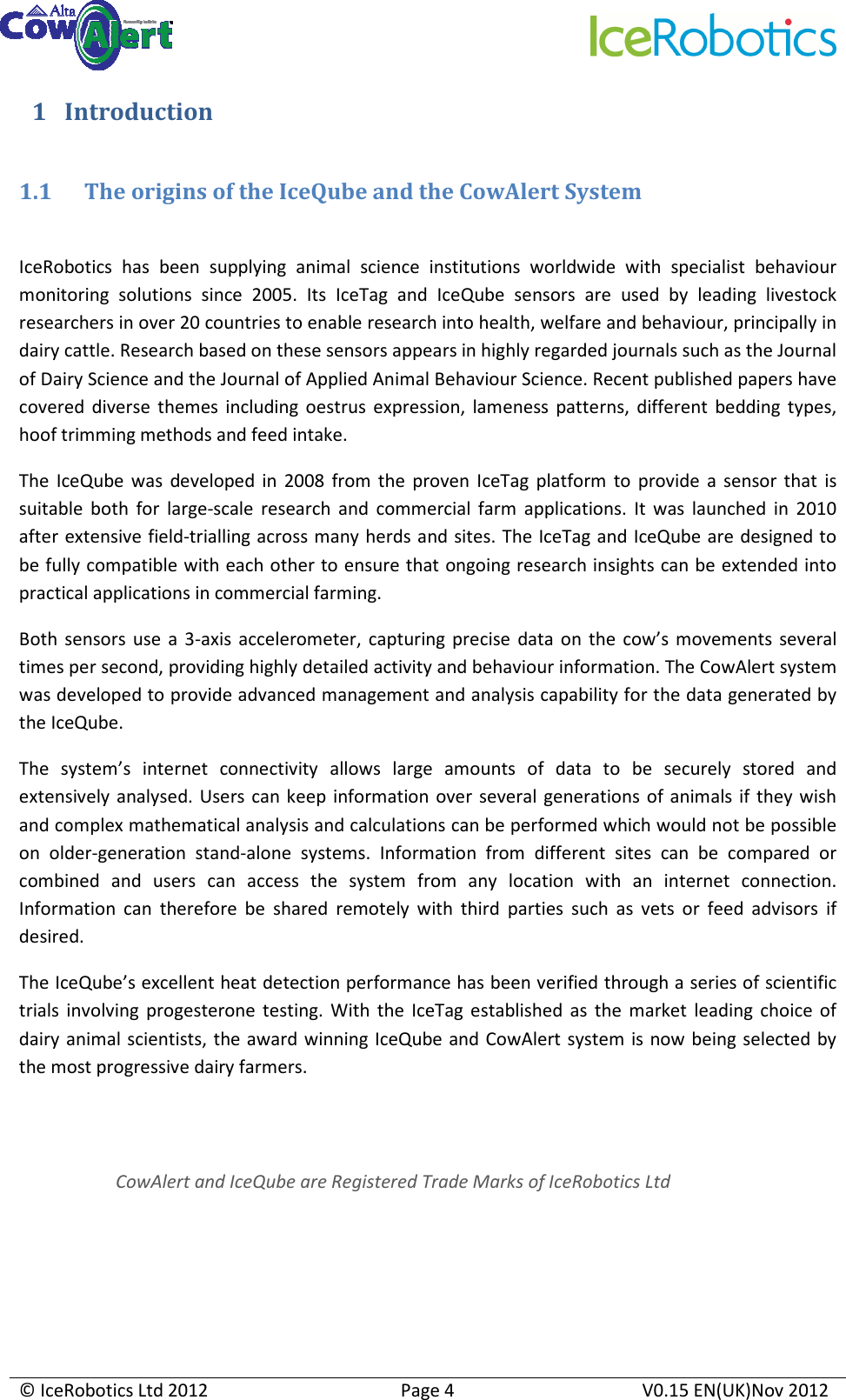     © IceRobotics Ltd 2012  Page 4  V0.15 EN(UK)Nov 2012  1 Introduction  1.1 The origins of the IceQube and the CowAlert System  IceRobotics  has  been  supplying  animal  science  institutions  worldwide  with  specialist  behaviour monitoring  solutions  since  2005.  Its  IceTag  and  IceQube  sensors  are  used  by  leading  livestock researchers in over 20 countries to enable research into health, welfare and behaviour, principally in dairy cattle. Research based on these sensors appears in highly regarded journals such as the Journal of Dairy Science and the Journal of Applied Animal Behaviour Science. Recent published papers have covered  diverse  themes  including  oestrus  expression,  lameness  patterns,  different  bedding  types, hoof trimming methods and feed intake. The  IceQube  was  developed  in  2008  from  the  proven  IceTag  platform  to  provide  a  sensor  that  is suitable  both  for  large-scale  research  and  commercial  farm  applications.  It  was  launched  in  2010 after extensive field-trialling across many herds and sites. The IceTag and IceQube are designed to be fully compatible with each other to ensure that ongoing research insights can be extended into practical applications in commercial farming. Both  sensors  use  a  3-axis  accelerometer,  capturing precise  data  on  the  cow’s  movements  several times per second, providing highly detailed activity and behaviour information. The CowAlert system was developed to provide advanced management and analysis capability for the data generated by the IceQube.  The  system’s  internet  connectivity  allows  large  amounts  of  data  to  be  securely  stored  and extensively analysed.  Users can  keep  information over several  generations  of animals  if  they wish and complex mathematical analysis and calculations can be performed which would not be possible on  older-generation  stand-alone  systems.  Information  from  different  sites  can  be  compared  or combined  and  users  can  access  the  system  from  any  location  with  an  internet  connection. Information  can  therefore  be  shared  remotely  with  third  parties  such  as  vets  or  feed  advisors  if desired. The IceQube’s excellent heat detection performance has been verified through a series of scientific trials  involving  progesterone  testing.  With  the  IceTag  established  as  the  market  leading  choice  of dairy animal scientists, the award winning IceQube and CowAlert system is now being selected by the most progressive dairy farmers. CowAlert and IceQube are Registered Trade Marks of IceRobotics Ltd 