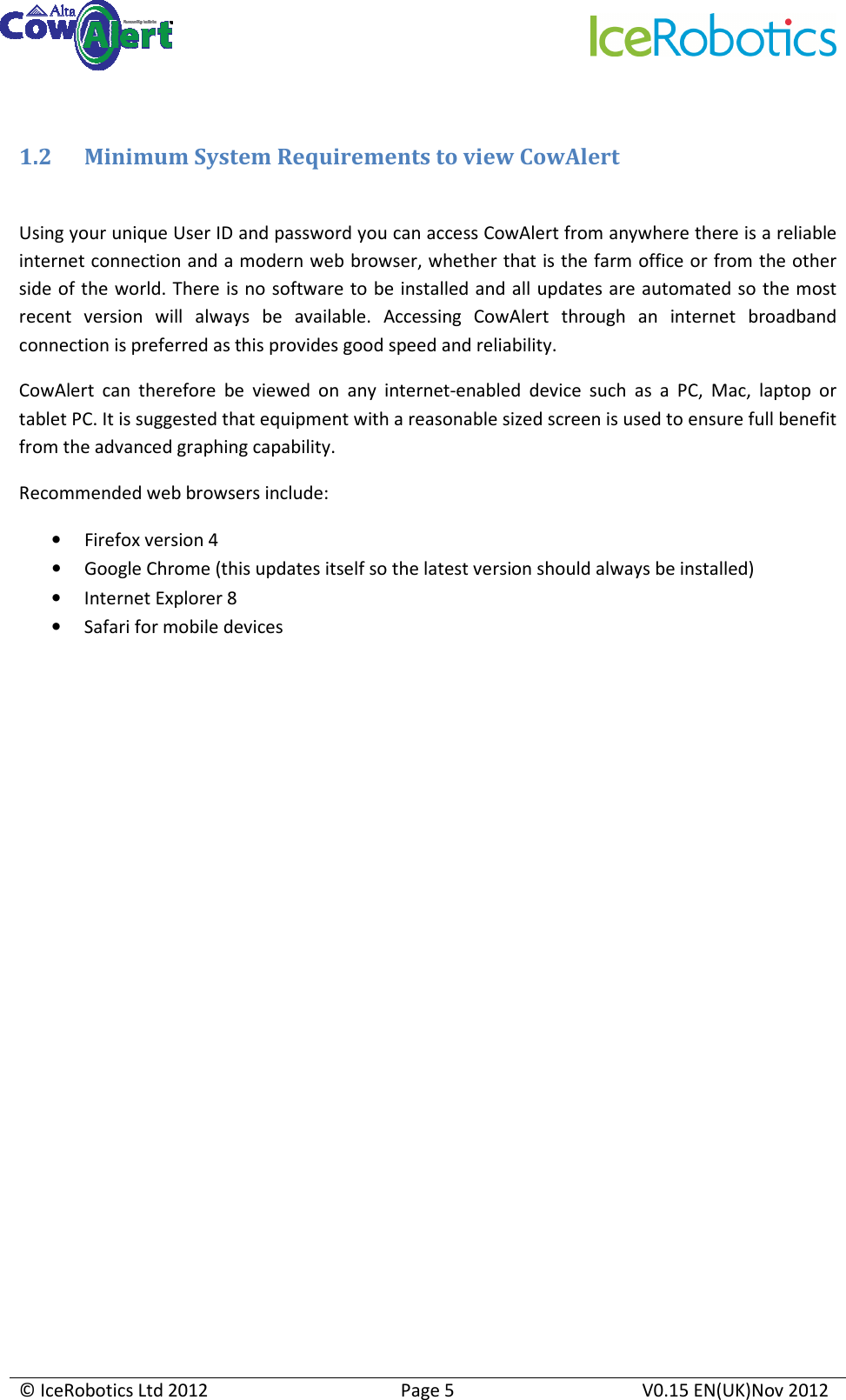     © IceRobotics Ltd 2012  Page 5  V0.15 EN(UK)Nov 2012   1.2 Minimum System Requirements to view CowAlert  Using your unique User ID and password you can access CowAlert from anywhere there is a reliable internet connection and a modern web browser, whether that is the farm office or from the other side of the world. There is no software to be installed and all updates are automated so the most recent  version  will  always  be  available.  Accessing  CowAlert  through  an  internet  broadband connection is preferred as this provides good speed and reliability. CowAlert  can  therefore  be  viewed  on  any  internet-enabled  device  such  as  a  PC,  Mac,  laptop  or tablet PC. It is suggested that equipment with a reasonable sized screen is used to ensure full benefit from the advanced graphing capability.  Recommended web browsers include:  • Firefox version 4  • Google Chrome (this updates itself so the latest version should always be installed) • Internet Explorer 8 • Safari for mobile devices                         
