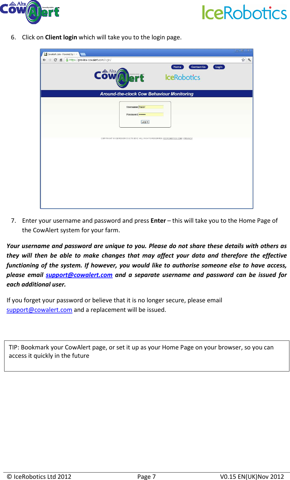    © IceRobotics Ltd 2012  Page 7  V0.15 EN(UK)Nov 2012  6. Click on Client login which will take you to the login page.  7. Enter your username and password and press Enter – this will take you to the Home Page of the CowAlert system for your farm. Your username and password are unique to you. Please do not share these details with others as they  will  then  be  able  to  make  changes  that  may  affect  your  data  and  therefore  the  effective functioning of the  system. If  however, you would  like to authorise  someone  else to have access, please  email  support@cowalert.com  and  a  separate  username  and  password  can  be  issued  for each additional user. If you forget your password or believe that it is no longer secure, please email support@cowalert.com and a replacement will be issued.         TIP: Bookmark your CowAlert page, or set it up as your Home Page on your browser, so you can access it quickly in the future  