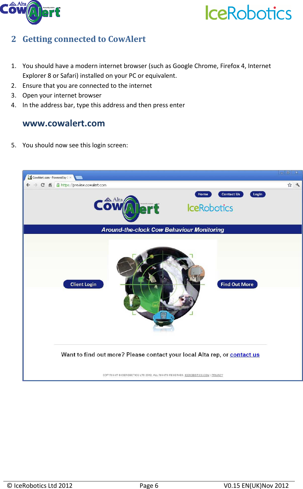     © IceRobotics Ltd 2012  Page 6  V0.15 EN(UK)Nov 2012  2 Getting connected to CowAlert  1. You should have a modern internet browser (such as Google Chrome, Firefox 4, Internet Explorer 8 or Safari) installed on your PC or equivalent.   2. Ensure that you are connected to the internet 3. Open your internet browser 4. In the address bar, type this address and then press enter  www.cowalert.com  5. You should now see this login screen:            