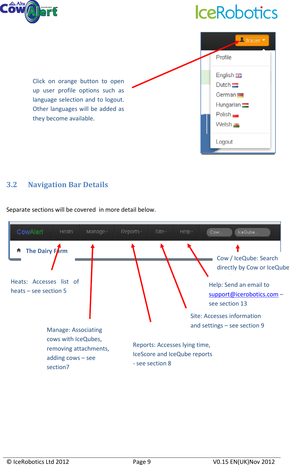     © IceRobotics Ltd 2012  Page 9  V0.15 EN(UK)Nov 2012    3.2 Navigation Bar Details  Separate sections will be covered  in more detail below.             Click  on  orange  button  to  open up  user  profile  options  such  as language selection and to logout. Other languages will be added as they become available. Heats:  Accesses  list  of heats – see section 5 Manage: Associating cows with IceQubes, removing attachments, adding cows – see section7 Help: Send an email to support@icerobotics.com – see section 13 Cow / IceQube: Search directly by Cow or IceQube number Reports: Accesses lying time, IceScore and IceQube reports - see section 8 The Dairy Farm Site: Accesses information and settings – see section 9 