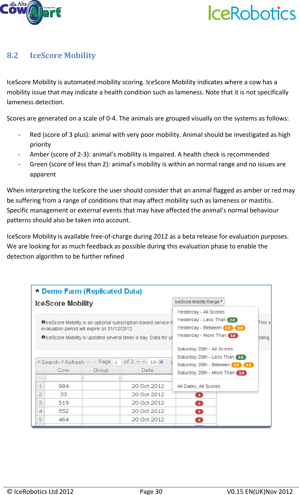     © IceRobotics Ltd 2012  Page 30  V0.15 EN(UK)Nov 2012   8.2 IceScore Mobility  IceScore Mobility is automated mobility scoring. IceScore Mobility indicates where a cow has a mobility issue that may indicate a health condition such as lameness. Note that it is not specifically lameness detection. Scores are generated on a scale of 0-4. The animals are grouped visually on the systems as follows: - Red (score of 3 plus): animal with very poor mobility. Animal should be investigated as high priority - Amber (score of 2-3): animal’s mobility is impaired. A health check is recommended - Green (score of less than 2): animal’s mobility is within an normal range and no issues are apparent When interpreting the IceScore the user should consider that an animal flagged as amber or red may be suffering from a range of conditions that may affect mobility such as lameness or mastitis. Specific management or external events that may have affected the animal’s normal behaviour patterns should also be taken into account. IceScore Mobility is available free-of-charge during 2012 as a beta release for evaluation purposes. We are looking for as much feedback as possible during this evaluation phase to enable the detection algorithm to be further refined      