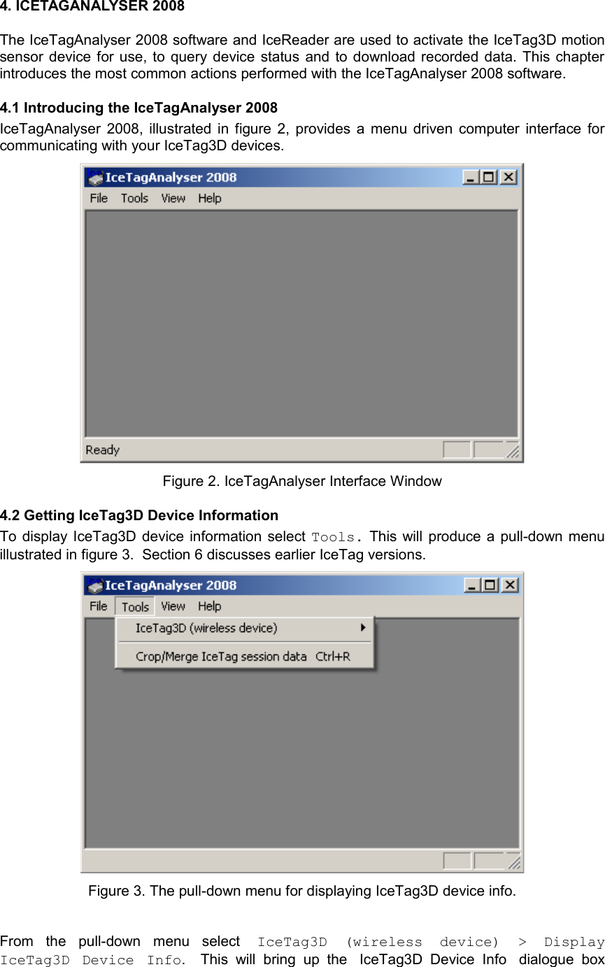 4. ICETAGANALYSER 2008The IceTagAnalyser 2008 software and IceReader are used to activate the IceTag3D motion sensor device for use, to query device status and to download recorded data. This chapter introduces the most common actions performed with the IceTagAnalyser 2008 software.4.1 Introducing the IceTagAnalyser 2008IceTagAnalyser  2008, illustrated in figure 2, provides a menu driven computer interface for communicating with your IceTag3D devices. Figure 2. IceTagAnalyser Interface Window4.2 Getting IceTag3D Device InformationTo display  IceTag3D device information select Tools. This will produce a pull-down menu illustrated in figure 3.  Section 6 discusses earlier IceTag versions.Figure 3. The pull-down menu for displaying IceTag3D device info.From   the   pull-down   menu   select  IceTag3D   (wireless   device)   &gt;   Display IceTag3D   Device   Info.     This   will   bring   up   the IceTag3D Device   Info dialogue   box 