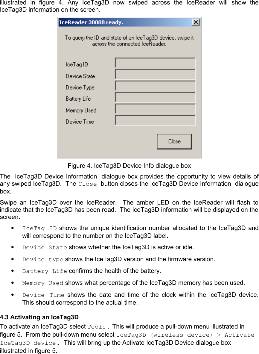 illustrated   in   figure   4.  Any   IceTag3D   now   swiped   across   the   IceReader   will   show   the IceTag3D information on the screen. Figure 4. IceTag3D Device Info dialogue boxThe IceTag3D Device Information dialogue box provides the opportunity to  view details of any swiped IceTag3D.  The Close button closes the IceTag3D Device Information dialogue box.Swipe an  IceTag3D  over  the  IceReader.   The amber LED on  the IceReader will  flash  to indicate that the IceTag3D has been read.  The IceTag3D information will be displayed on the screen.  •IceTag ID  shows the unique identification number allocated to the IceTag3D and will correspond to the number on the IceTag3D label.  •Device State shows whether the IceTag3D is active or idle. •Device type shows the IceTag3D version and the firmware version. •Battery Life confirms the health of the battery.•Memory Used shows what percentage of the IceTag3D memory has been used.•Device Time  shows  the date and time of the clock within the IceTag3D device. This should correspond to the actual time.4.3 Activating an IceTag3DTo activate an IceTag3D select Tools. This will produce a pull-down menu illustrated in figure 5.  From the pull-down menu select IceTag3D (wireless device) &gt; Activate IceTag3D device.  This will bring up the Activate IceTag3D Device dialogue box illustrated in figure 5.   