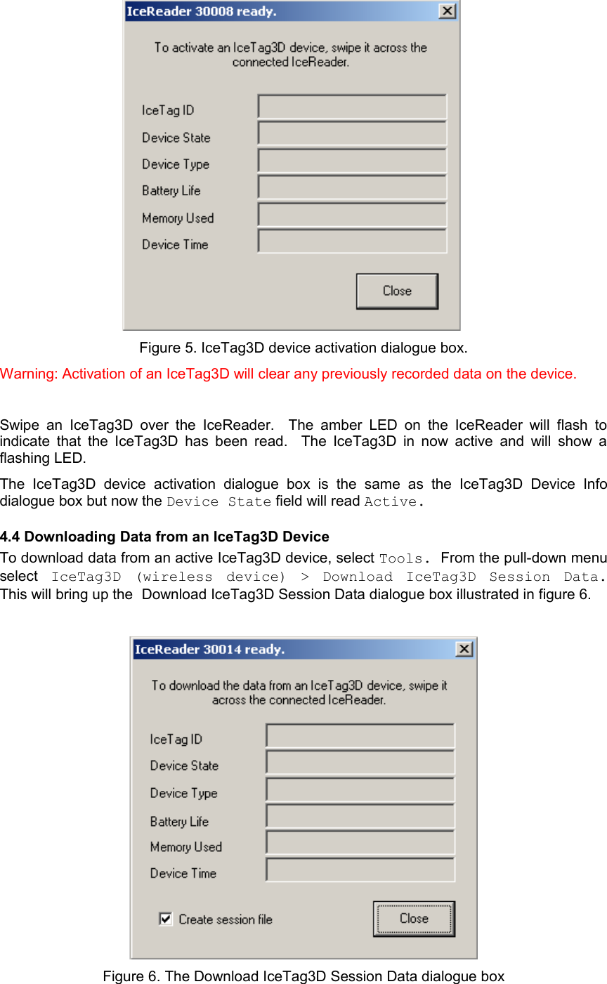       Figure 5. IceTag3D device activation dialogue box.Warning: Activation of an IceTag3D will clear any previously recorded data on the device.Swipe an  IceTag3D  over  the  IceReader.   The amber LED on  the IceReader will  flash  to indicate that the IceTag3D has been read.   The IceTag3D in now active and will show a flashing LED.  The   IceTag3D   device   activation   dialogue   box  is   the   same   as   the   IceTag3D   Device   Info dialogue box but now the Device State field will read Active. 4.4 Downloading Data from an IceTag3D DeviceTo download data from an active IceTag3D device, select Tools. From the pull-down menu select  IceTag3D   (wireless   device)   &gt;   Download   IceTag3D   Session   Data. This will bring up the Download IceTag3D Session Data dialogue box illustrated in figure 6.Figure 6. The Download IceTag3D Session Data dialogue box