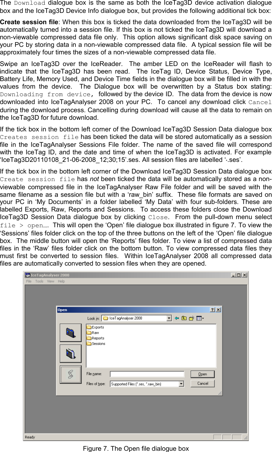 The  Download  dialogue box is the same as both the IceTag3D device activation dialogue box and the IceTag3D Device Info dialogue box, but provides the following additional tick box:Create session file: When this box is ticked the data downloaded from the IceTag3D will be automatically turned into a session file. If this box is not ticked the IceTag3D will download a non-viewable compressed data file only.  This option allows significant disk space saving on your PC by storing data in a non-viewable compressed data file.  A typical session file will be approximately four times the sizes of a non-viewable compressed data file. Swipe an  IceTag3D  over  the  IceReader.   The amber LED on  the IceReader will  flash  to indicate  that the  IceTag3D has been  read.    The  IceTag   ID,  Device   Status,  Device Type, Battery Life, Memory Used, and Device Time fields in the dialogue box will be filled in with the values   from   the   device.     The   Dialogue   box   will   be   overwritten   by   a   Status   box   stating: Downloading from device, followed by the device ID.  The data from the device is now downloaded into IceTagAnalyser 2008 on your PC.   To cancel any download click  Cancel during the download process. Cancelling during download will cause all the data to remain on the IceTag3D for future download.  If the tick box in the bottom left corner of the Download IceTag3D Session Data dialogue box Creates session file has been ticked the data will be stored automatically as a session file in the IceTagAnalyser Sessions File folder. The name of the saved file will correspond with the IceTag ID, and the date and time of when the IceTag3D is activated. For example ‘IceTag3D20110108_21-06-2008_12;30;15’.ses. All session files are labelled ‘*.ses’. If the tick box in the bottom left corner of the Download IceTag3D Session Data dialogue box Create session file has not been ticked the data will be automatically stored as a non-viewable compressed file in the IceTagAnalyser Raw File folder and will be saved with the same filename as a session file but with a ‘raw_bin’ suffix.  These file formats are saved on your PC in ‘My Documents’ in a folder labelled ‘My Data’ with  four sub-folders. These are labelled Exports, Raw, Reports and Sessions.   To access these folders close the Download IceTag3D Session Data dialogue box by clicking  Close.   From the pull-down menu select file &gt; open….  This will open the ‘Open’ file dialogue box illustrated in figure 7. To view the ‘Sessions’ files folder click on the top of the three buttons on the left of the ‘Open’ file dialogue box.  The middle button will open the ‘Reports’ files folder. To view a list of compressed data files in the ‘Raw’ files folder click on the bottom button. To view compressed data files they must first be converted to session files.   Within IceTagAnalyser 2008 all compressed data files are automatically converted to session files when they are opened.  Figure 7. The Open file dialogue box