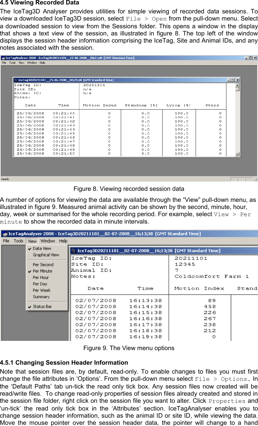 4.5 Viewing Recorded DataThe  IceTag3D Analyser provides utilities for simple viewing of recorded data sessions. To view a downloaded IceTag3D session, select File &gt; Open from the pull-down menu. Select a downloaded session to view from the Sessions folder. This opens a window in the display that shows a text view of the session, as illustrated in figure 8. The top left of the window displays the session header information comprising the IceTag, Site and Animal IDs, and any notes associated with the session.Figure 8. Viewing recorded session dataA number of options for viewing the data are available through the “View” pull-down menu, as illustrated in figure 9. Measured animal activity can be shown by the second, minute, hour, day, week or summarised for the whole recording period. For example, select View &gt; Per minute to show the recorded data in minute intervals.Figure 9. The View menu options4.5.1 Changing Session Header Information Note that session files are, by default, read-only. To enable changes to files you must first change the file attributes in ‘Options’. From the pull-down menu select File &gt; Options. In the ‘Default Paths’ tab un-tick the read only tick box. Any session files now created will be read/write files.  To change read-only properties of session files already created and stored in the session file folder, right click on the session file you want to alter. Click Properties and ‘un-tick’  the   read   only  tick  box  in   the   ‘Attributes’   section.   IceTagAnalyser   enables   you   to change session header information, such as the animal ID or site ID, while viewing the data. Move the mouse pointer over the session header data, the pointer will change to a hand 