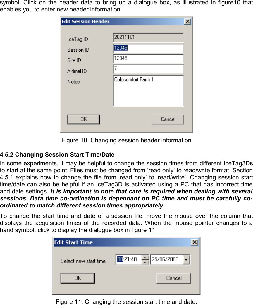 symbol. Click on the header data to bring up a dialogue box, as illustrated in figure10 that enables you to enter new header information. Figure 10. Changing session header information4.5.2 Changing Session Start Time/DateIn some experiments, it may be helpful to change the session times from different IceTag3Ds to start at the same point. Files must be changed from ‘read only’ to read/write format. Section 4.5.1 explains how to change the file from ‘read only’ to ‘read/write’. Changing session start time/date can also be helpful if an IceTag3D is activated using a PC that has incorrect time and date settings. It is important to note that care is required when dealing with several  sessions. Data time co-ordination is dependant on PC time and must be carefully co-ordinated to match different session times appropriately.  To change the start time and date of a session file, move the mouse over the column that displays the acquisition times of the recorded data. When the mouse pointer changes to a hand symbol, click to display the dialogue box in figure 11. Figure 11. Changing the session start time and date.