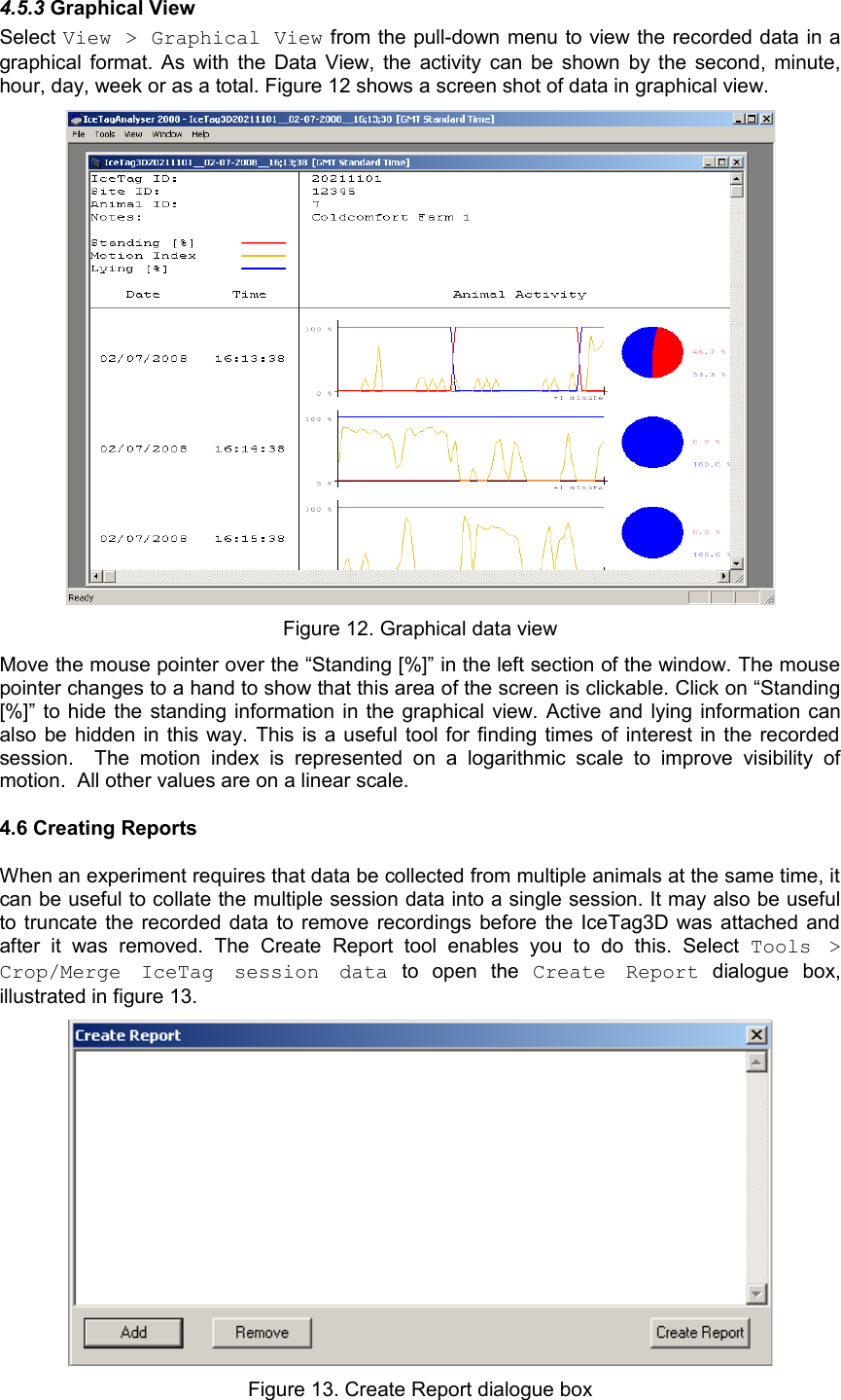 4.5.3 Graphical View Select View &gt; Graphical View from the pull-down menu to view the recorded data in a graphical format. As with the Data View, the activity can be shown by the second, minute, hour, day, week or as a total. Figure 12 shows a screen shot of data in graphical view. Figure 12. Graphical data viewMove the mouse pointer over the “Standing [%]” in the left section of the window. The mouse pointer changes to a hand to show that this area of the screen is clickable. Click on “Standing [%]” to hide the standing information in the graphical view. Active and lying information can also be hidden in this way. This is a useful tool for finding times of interest in the recorded session.    The   motion   index  is   represented   on  a   logarithmic scale   to   improve   visibility  of motion.  All other values are on a linear scale. 4.6 Creating ReportsWhen an experiment requires that data be collected from multiple animals at the same time, it can be useful to collate the multiple session data into a single session. It may also be useful to truncate the recorded data to remove recordings before the IceTag3D was attached and after   it   was   removed.   The  Create   Report  tool   enables   you   to   do   this.   Select  Tools   &gt; Crop/Merge   IceTag   session   data  to   open   the  Create   Report  dialogue   box, illustrated in figure 13.Figure 13. Create Report dialogue box