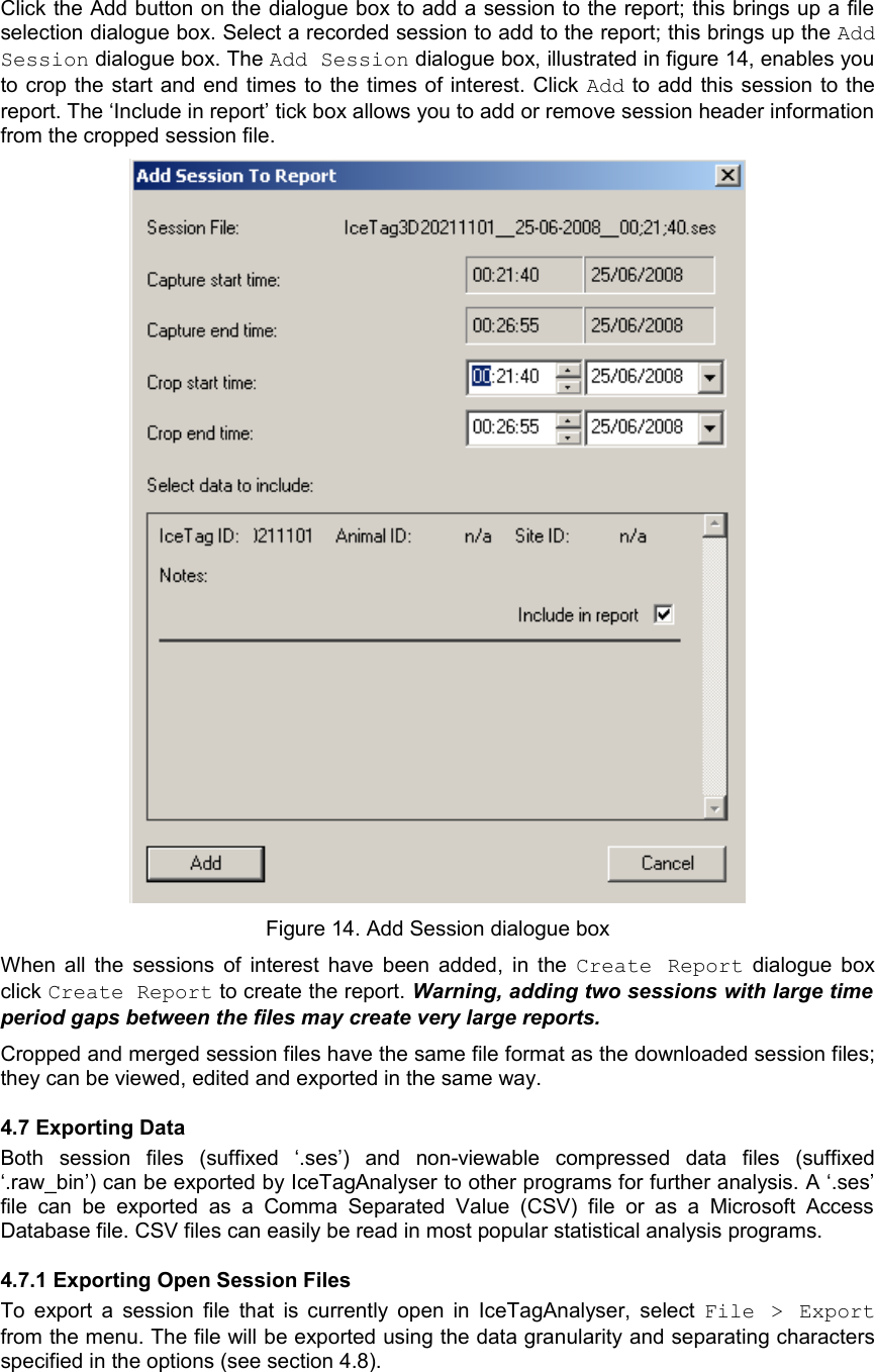 Click the Add button on the dialogue box to add a session to the report; this brings up a file selection dialogue box. Select a recorded session to add to the report; this brings up the Add Session dialogue box. The Add Session dialogue box, illustrated in figure 14, enables you to crop the start and end times to the times of interest. Click Add to add this session to the report. The ‘Include in report’ tick box allows you to add or remove session header information from the cropped session file.Figure 14. Add Session dialogue boxWhen all the sessions of interest have been added, in the  Create Report  dialogue box click Create Report to create the report. Warning, adding two sessions with large time  period gaps between the files may create very large reports.Cropped and merged session files have the same file format as the downloaded session files; they can be viewed, edited and exported in the same way. 4.7 Exporting DataBoth   session   files  (suffixed   ‘.ses’)   and   non-viewable   compressed   data   files   (suffixed ‘.raw_bin’) can be exported by IceTagAnalyser to other programs for further analysis. A ‘.ses’ file can  be  exported as a  Comma Separated Value (CSV)   file   or   as   a   Microsoft   Access Database file. CSV files can easily be read in most popular statistical analysis programs.4.7.1 Exporting Open Session FilesTo export a session  file that is currently open in IceTagAnalyser, select  File &gt; Export from the menu. The file will be exported using the data granularity and separating characters specified in the options (see section 4.8).