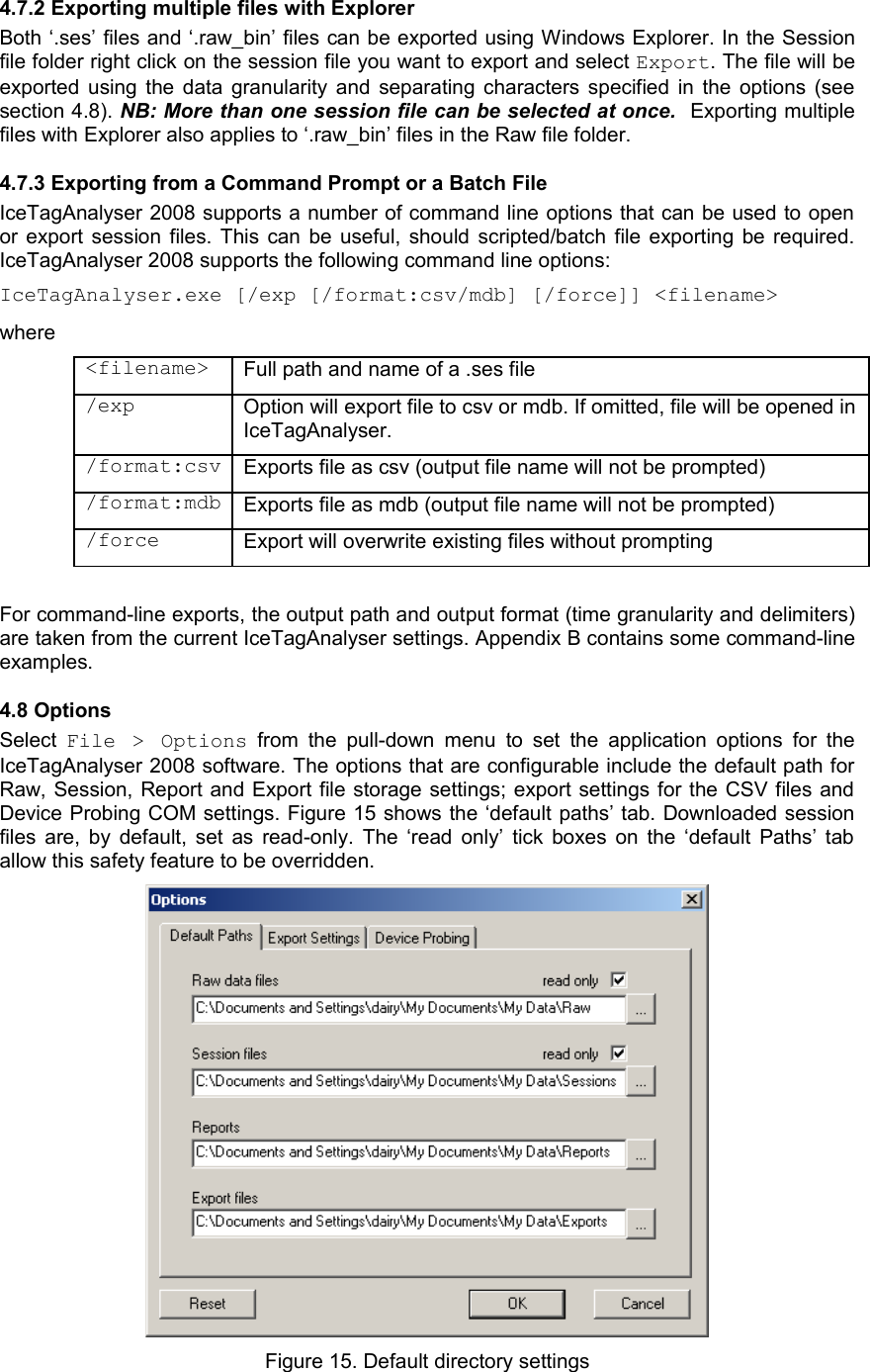 4.7.2 Exporting multiple files with ExplorerBoth ‘.ses’ files and ‘.raw_bin’ files can be exported using Windows Explorer. In the Session file folder right click on the session file you want to export and select Export. The file will be exported using the data granularity and separating characters specified in the options (see section 4.8). NB: More than one session file can be selected at once.  Exporting multiple files with Explorer also applies to ‘.raw_bin’ files in the Raw file folder.4.7.3 Exporting from a Command Prompt or a Batch FileIceTagAnalyser 2008 supports a number of command line options that can be used to open or export session files. This can be useful, should scripted/batch file exporting be required. IceTagAnalyser 2008 supports the following command line options:IceTagAnalyser.exe [/exp [/format:csv/mdb] [/force]] &lt;filename&gt;where&lt;filename&gt; Full path and name of a .ses file/exp Option will export file to csv or mdb. If omitted, file will be opened in IceTagAnalyser./format:csv Exports file as csv (output file name will not be prompted)/format:mdb Exports file as mdb (output file name will not be prompted)/force Export will overwrite existing files without promptingFor command-line exports, the output path and output format (time granularity and delimiters) are taken from the current IceTagAnalyser settings. Appendix B contains some command-line examples.4.8 OptionsSelect  File &gt;   Options  from  the pull-down menu  to  set  the application options for the IceTagAnalyser 2008 software. The options that are configurable include the default path for Raw, Session, Report and Export file storage settings; export settings for the CSV files and Device Probing COM settings. Figure 15 shows the ‘default paths’ tab. Downloaded session files are, by default, set as read-only. The ‘read only’ tick boxes on the ‘default Paths’ tab allow this safety feature to be overridden.  Figure 15. Default directory settings