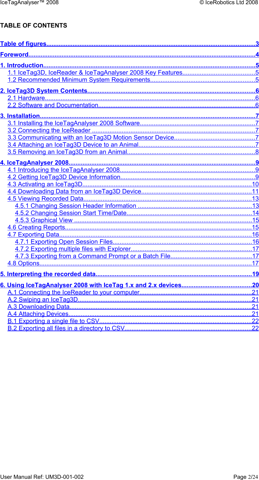 IceTagAnalyser™ 2008 © IceRobotics Ltd 2008TABLE OF CONTENTSTable of figures                                                                                                                             .......................................................................................................................   3  Foreword                                                                                                                                        ..................................................................................................................................   4  1. Introduction                                                                                                                               .........................................................................................................................   5  1.1 IceTag3D, IceReader &amp; IceTagAnalyser 2008 Key Features                                               .........................................   5  1.2 Recommended Minimum System Requirements                                                                  ............................................................   5  2. IceTag3D System Contents                                                                                                      ................................................................................................   6  2.1 Hardware                                                                                                                              ........................................................................................................................   6  2.2 Software and Documentation                                                                                                ..........................................................................................   6  3. Installation                                                                                                                                 ...........................................................................................................................   7  3.1 Installing the IceTagAnalyser 2008 Software                                                                        ..................................................................   7  3.2 Connecting the IceReader                                                                                                    .............................................................................................   7  3.3 Communicating with an IceTag3D Motion Sensor Device                                                    ..............................................   7  3.4 Attaching an IceTag3D Device to an Animal                                                                        ..................................................................   7  3.5 Removing an IceTag3D from an Animal                                                                               .........................................................................   8  4. IceTagAnalyser 2008                                                                                                                 ...........................................................................................................   9  4.1 Introducing the IceTagAnalyser 2008                                                                                   .............................................................................   9  4.2 Getting IceTag3D Device Information                                                                                   .............................................................................   9  4.3 Activating an IceTag3D                                                                                                       .................................................................................................   10   4.4 Downloading Data from an IceTag3D Device                                                                     ...............................................................   11   4.5 Viewing Recorded Data                                                                                                      ................................................................................................   13   4.5.1 Changing Session Header Information                                                                        .................................................................   13   4.5.2 Changing Session Start Time/Date                                                                             .......................................................................   14   4.5.3 Graphical View                                                                                                            .....................................................................................................   15   4.6 Creating Reports                                                                                                                 ...........................................................................................................   15   4.7 Exporting Data                                                                                                                    ..............................................................................................................   16   4.7.1 Exporting Open Session Files                                                                                     ...............................................................................   16   4.7.2 Exporting multiple files with Explorer                                                                           .....................................................................   17   4.7.3 Exporting from a Command Prompt or a Batch File                                                    ..............................................   17   4.8 Options                                                                                                                               .........................................................................................................................   17   5. Interpreting the recorded data                                                                                               .........................................................................................   19   6. Using IceTagAnalyser 2008 with IceTag 1.x and 2.x devices                                              ........................................   20   A.1 Connecting the IceReader to your computer                                                                      ................................................................   21   A.2 Swiping an IceTag3D                                                                                                         ...................................................................................................   21   A.3 Downloading Data                                                                                                              ........................................................................................................   21   A.4 Attaching Devices                                                                                                               .........................................................................................................   21   B.1 Exporting a single file to CSV                                                                                             .......................................................................................   22   B.2 Exporting all files in a directory to CSV                                                                              ........................................................................   22   User Manual Ref: UM3D-001-002 Page 2/24