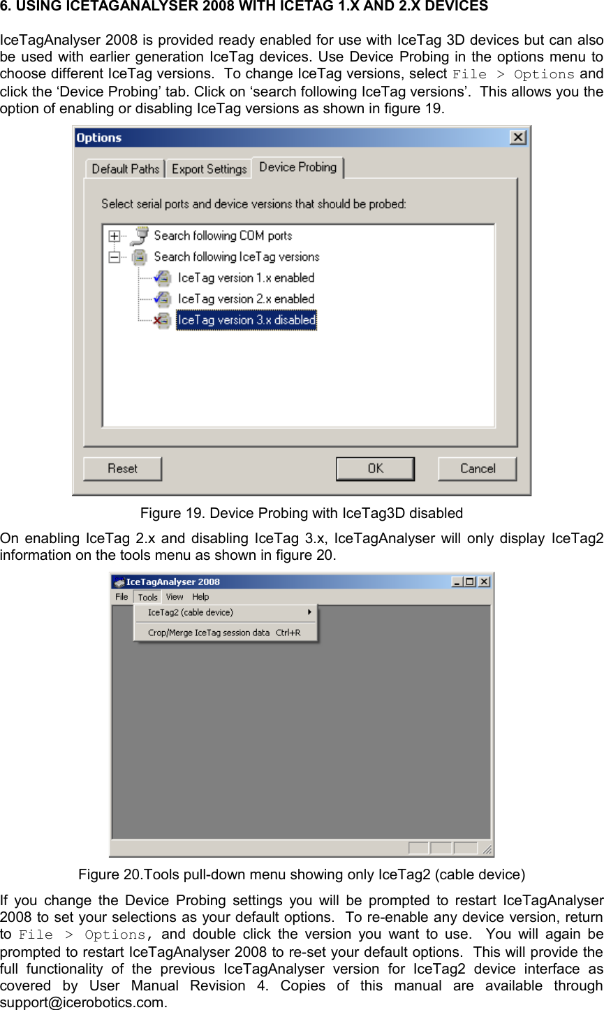 6. USING ICETAGANALYSER 2008 WITH ICETAG 1.X AND 2.X DEVICESIceTagAnalyser 2008 is provided ready enabled for use with IceTag 3D devices but can also be used with earlier generation IceTag devices. Use Device Probing in the options menu to choose different IceTag versions.  To change IceTag versions, select File &gt; Options and click the ‘Device Probing’ tab. Click on ‘search following IceTag versions’.  This allows you the option of enabling or disabling IceTag versions as shown in figure 19. Figure 19. Device Probing with IceTag3D disabledOn enabling IceTag 2.x and disabling IceTag 3.x, IceTagAnalyser will only display  IceTag2 information on the tools menu as shown in figure 20. Figure 20.Tools pull-down menu showing only IceTag2 (cable device)If you change the Device Probing settings you will be prompted to restart IceTagAnalyser 2008 to set your selections as your default options.  To re-enable any device version, return to  File  &gt; Options,  and double click the version you  want to use.   You will again be prompted to restart IceTagAnalyser 2008 to re-set your default options.  This will provide the full   functionality   of   the   previous   IceTagAnalyser   version   for   IceTag2   device   interface   as covered   by   User   Manual   Revision   4.   Copies   of   this   manual   are   available   through support@icerobotics.com. 
