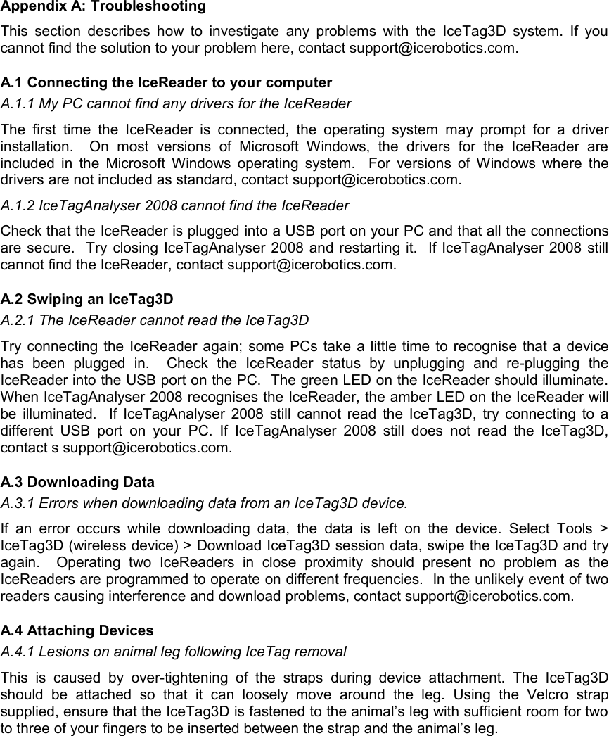 Appendix A: TroubleshootingThis section describes how to investigate any problems with the IceTag3D system. If you cannot find the solution to your problem here, contact support@icerobotics.com. A.1 Connecting the IceReader to your computerA.1.1 My PC cannot find any drivers for the IceReaderThe first  time  the  IceReader  is connected,  the  operating  system  may  prompt  for a  driver installation.     On   most   versions   of   Microsoft   Windows,  the   drivers   for   the   IceReader   are included in the Microsoft Windows operating system.   For versions of Windows where the drivers are not included as standard, contact support@icerobotics.com. A.1.2 IceTagAnalyser 2008 cannot find the IceReaderCheck that the IceReader is plugged into a USB port on your PC and that all the connections are secure.  Try closing IceTagAnalyser 2008 and restarting it.  If IceTagAnalyser 2008 still cannot find the IceReader, contact support@icerobotics.com.A.2 Swiping an IceTag3DA.2.1 The IceReader cannot read the IceTag3DTry connecting the IceReader again; some PCs take a little time to recognise that a device has   been   plugged   in.     Check   the   IceReader   status   by   unplugging   and   re-plugging   the IceReader into the USB port on the PC.  The green LED on the IceReader should illuminate. When IceTagAnalyser 2008 recognises the IceReader, the amber LED on the IceReader will be illuminated.   If IceTagAnalyser 2008 still cannot read the IceTag3D, try connecting to a different USB  port  on  your  PC. If  IceTagAnalyser 2008  still   does not  read  the  IceTag3D, contact s support@icerobotics.com.A.3 Downloading DataA.3.1 Errors when downloading data from an IceTag3D device.If  an  error  occurs while   downloading data,   the  data   is left on the   device.  Select   Tools &gt; IceTag3D (wireless device) &gt; Download IceTag3D session data, swipe the IceTag3D and try again.     Operating   two   IceReaders   in   close   proximity   should   present   no   problem   as   the IceReaders are programmed to operate on different frequencies.  In the unlikely event of two readers causing interference and download problems, contact support@icerobotics.com.A.4 Attaching DevicesA.4.1 Lesions on animal leg following IceTag removalThis  is   caused  by  over-tightening   of  the  straps   during  device   attachment.  The   IceTag3D should   be   attached   so   that   it   can   loosely   move   around   the   leg.  Using   the   Velcro   strap supplied, ensure that the IceTag3D is fastened to the animal’s leg with sufficient room for two to three of your fingers to be inserted between the strap and the animal’s leg.