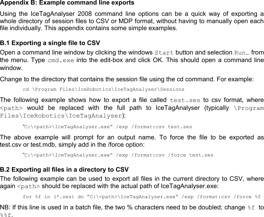 Appendix B: Example command line exportsUsing the IceTagAnalyser 2008 command line options can be a quick way of exporting a whole directory of session files to CSV or MDP format, without having to manually open each file individually. This appendix contains some simple examples.B.1 Exporting a single file to CSVOpen a command line window by clicking the windows Start button and selection Run… from the menu. Type cmd.exe into the edit-box and click OK. This should open a command line window.Change to the directory that contains the session file using the cd command. For example:cd \Program Files\IceRobotics\IceTagAnalyser\SessionsThe following example shows  how to export a file called  test.ses  to csv format, where &lt;path&gt;  would   be   replaced   with   the   full   path   to   IceTagAnalyser   (typically  \Program Files\IceRobotics\IceTagAnalyser):“C:\&lt;path&gt;\IceTagAnalyser.exe” /exp /format:csv test.sesThe  above  example  will   prompt  for  an  output   name.  To  force  the   file   to   be  exported  as test.csv or test.mdb, simply add in the /force option:“C:\&lt;path&gt;\IceTagAnalyser.exe” /exp /format:csv /force test.sesB.2 Exporting all files in a directory to CSVThe following example can be used to export all files in the current directory to CSV, where again &lt;path&gt; should be replaced with the actual path of IceTagAnalyser.exe:for %f in (*.ses) do “C:\&lt;path&gt;\IceTagAnalyser.exe” /exp /format:csv /force %fNB: If this line is used in a batch file, the two % characters need to be doubled; change %f  to %%f.