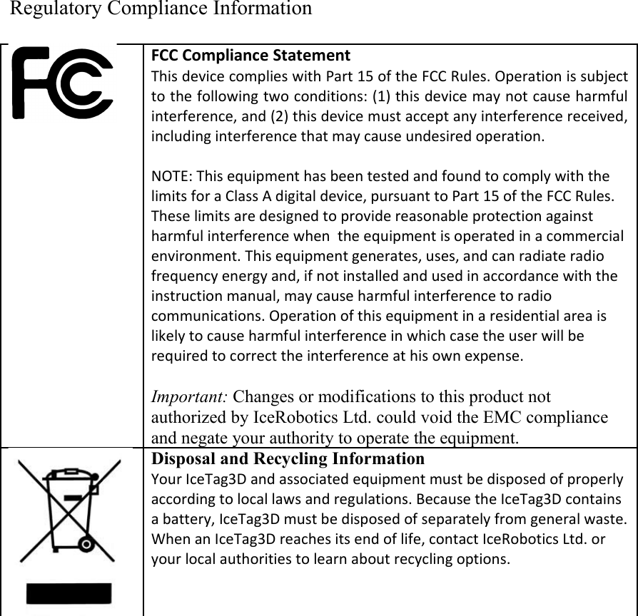 Regulatory Compliance InformationFCC Compliance Statement This device complies with Part 15 of the FCC Rules. Operation is subject to the following two conditions: (1) this device may not cause harmful interference, and (2) this device must accept any interference received, including interference that may cause undesired operation.NOTE: This equipment has been tested and found to comply with the limits for a Class A digital device, pursuant to Part 15 of the FCC Rules. These limits are designed to provide reasonable protection against harmful interference when  the equipment is operated in a commercial environment. This equipment generates, uses, and can radiate radio frequency energy and, if not installed and used in accordance with the instruction manual, may cause harmful interference to radio communications. Operation of this equipment in a residential area is likely to cause harmful interference in which case the user will be required to correct the interference at his own expense.Important: Changes or modifications to this product not authorized by IceRobotics Ltd. could void the EMC compliance and negate your authority to operate the equipment.Disposal and Recycling Information Your IceTag3D and associated equipment must be disposed of properly according to local laws and regulations. Because the IceTag3D contains a battery, IceTag3D must be disposed of separately from general waste. When an IceTag3D reaches its end of life, contact IceRobotics Ltd. or your local authorities to learn about recycling options.