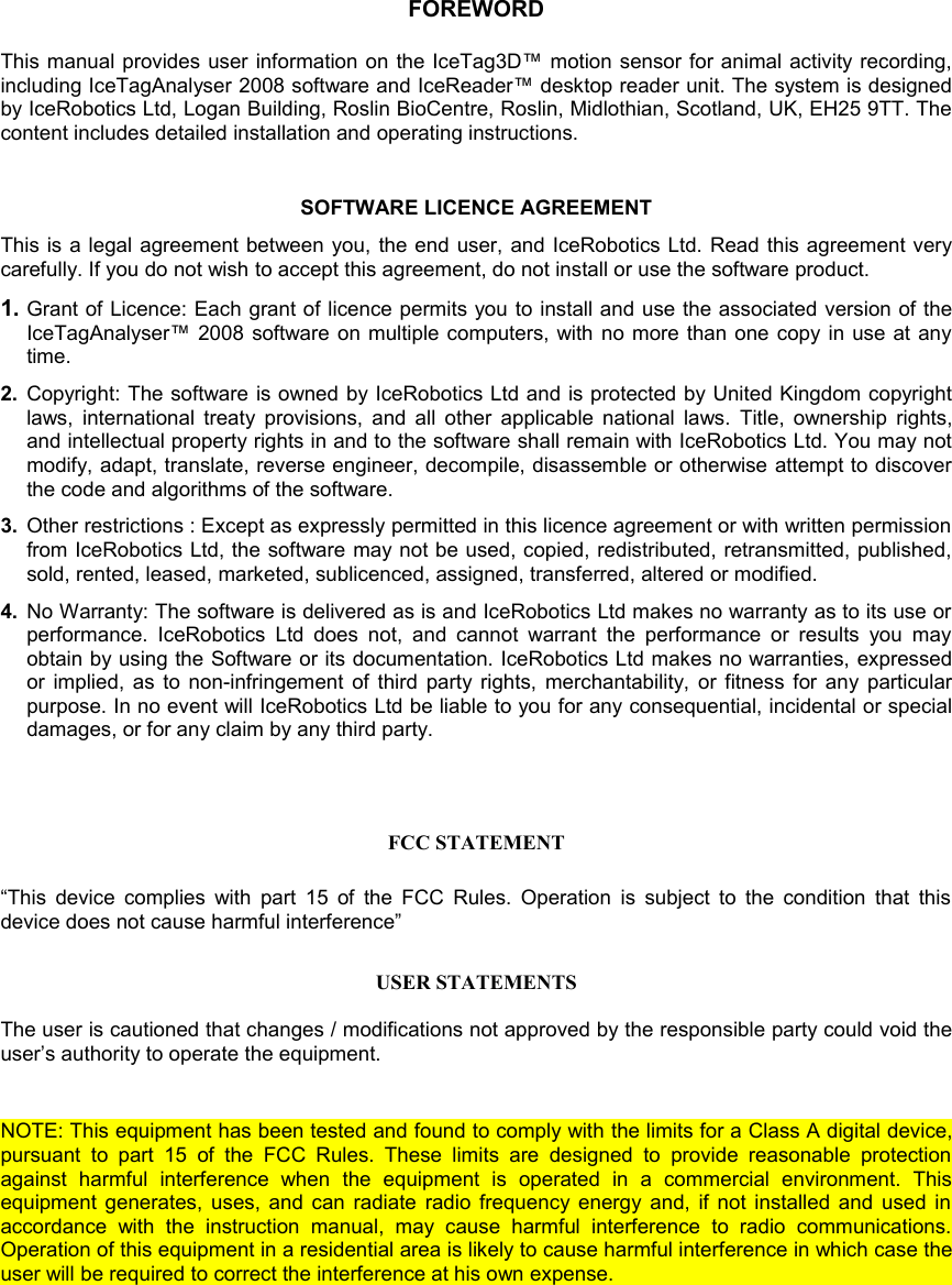 FOREWORDThis manual provides  user information on the IceTag3D™ motion sensor for animal activity recording, including IceTagAnalyser 2008 software and IceReader™ desktop reader unit. The system is designed by IceRobotics Ltd, Logan Building, Roslin BioCentre, Roslin, Midlothian, Scotland, UK, EH25 9TT. The content includes detailed installation and operating instructions. SOFTWARE LICENCE AGREEMENTThis is a legal agreement between you, the end user, and IceRobotics Ltd. Read this agreement very carefully. If you do not wish to accept this agreement, do not install or use the software product.1. Grant of Licence: Each grant of licence permits you to install and use the associated version of the IceTagAnalyser™ 2008 software on multiple computers, with no more than one copy in use at any time.2. Copyright: The software is owned by IceRobotics Ltd and is protected by United Kingdom copyright laws, international treaty provisions, and all other applicable national laws. Title, ownership rights, and intellectual property rights in and to the software shall remain with IceRobotics Ltd. You may not modify, adapt, translate, reverse engineer, decompile, disassemble or otherwise attempt to discover the code and algorithms of the software.3. Other restrictions : Except as expressly permitted in this licence agreement or with written permission from IceRobotics Ltd, the software may not be used, copied, redistributed, retransmitted, published, sold, rented, leased, marketed, sublicenced, assigned, transferred, altered or modified.4. No Warranty: The software is delivered as is and IceRobotics Ltd makes no warranty as to its use or performance. IceRobotics  Ltd  does   not, and cannot  warrant  the performance  or  results  you may obtain by using the Software or its documentation. IceRobotics Ltd makes no warranties, expressed or implied, as to non-infringement of third party rights, merchantability, or fitness for any particular purpose. In no event will IceRobotics Ltd be liable to you for any consequential, incidental or special damages, or for any claim by any third party.FCC STATEMENT“This device complies with part 15 of the FCC Rules. Operation is subject to the condition that this device does not cause harmful interference”USER STATEMENTSThe user is cautioned that changes / modifications not approved by the responsible party could void the user’s authority to operate the equipment. NOTE: This equipment has been tested and found to comply with the limits for a Class A digital device, pursuant  to  part   15  of  the   FCC Rules.   These   limits  are   designed   to  provide  reasonable   protection against   harmful   interference   when   the   equipment   is   operated   in   a   commercial   environment.   This equipment generates, uses, and can radiate radio frequency energy and, if not installed and used in accordance   with   the   instruction   manual,   may   cause   harmful  interference   to   radio   communications. Operation of this equipment in a residential area is likely to cause harmful interference in which case the user will be required to correct the interference at his own expense.