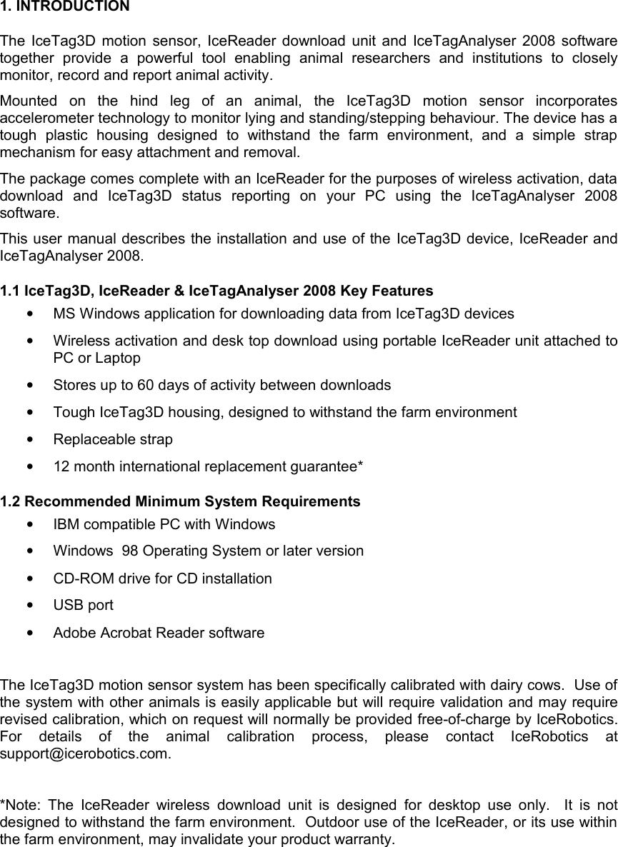 1. INTRODUCTIONThe IceTag3D motion sensor, IceReader download unit and IceTagAnalyser 2008 software together   provide   a   powerful   tool   enabling   animal   researchers   and   institutions   to   closely monitor, record and report animal activity.Mounted   on   the   hind   leg   of   an   animal,   the   IceTag3D   motion   sensor   incorporates accelerometer technology to monitor lying and standing/stepping behaviour. The device has a tough   plastic   housing   designed   to   withstand   the   farm   environment,   and   a   simple   strap mechanism for easy attachment and removal.The package comes complete with an IceReader for the purposes of wireless activation, data download   and   IceTag3D   status   reporting   on   your   PC   using   the   IceTagAnalyser   2008 software. This user manual describes the installation and use of the IceTag3D device, IceReader and IceTagAnalyser 2008.1.1 IceTag3D, IceReader &amp; IceTagAnalyser 2008 Key Features•MS Windows application for downloading data from IceTag3D devices•Wireless activation and desk top download using portable IceReader unit attached to PC or Laptop•Stores up to 60 days of activity between downloads•Tough IceTag3D housing, designed to withstand the farm environment•Replaceable strap •12 month international replacement guarantee* 1.2 Recommended Minimum System Requirements•IBM compatible PC with Windows•Windows  98 Operating System or later version•CD-ROM drive for CD installation•USB port•Adobe Acrobat Reader softwareThe IceTag3D motion sensor system has been specifically calibrated with dairy cows.  Use of the system with other animals is easily applicable but will require validation and may require revised calibration, which on request will normally be provided free-of-charge by IceRobotics. For   details   of   the   animal   calibration   process,   please   contact   IceRobotics   at support@icerobotics.com.*Note:  The  IceReader wireless  download unit is  designed for  desktop  use only.   It  is not designed to withstand the farm environment.  Outdoor use of the IceReader, or its use within the farm environment, may invalidate your product warranty.  