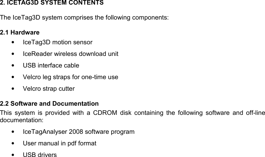 2. ICETAG3D SYSTEM CONTENTSThe IceTag3D system comprises the following components:2.1 Hardware•IceTag3D motion sensor•IceReader wireless download unit•USB interface cable•Velcro leg straps for one-time use•Velcro strap cutter 2.2 Software and DocumentationThis system  is provided with a CDROM disk containing the following software and off-line documentation:•IceTagAnalyser 2008 software program •User manual in pdf format•USB drivers