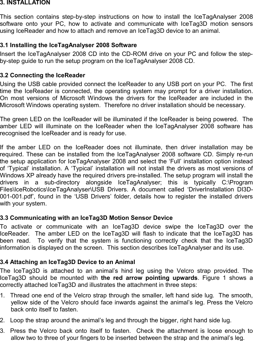 3. INSTALLATIONThis  section  contains step-by-step  instructions on how to install  the  IceTagAnalyser 2008 software  onto your  PC, how to  activate  and  communicate   with IceTag3D motion  sensors using IceReader and how to attach and remove an IceTag3D device to an animal.  3.1 Installing the IceTagAnalyser 2008 SoftwareInsert the IceTagAnalyser 2008 CD into the CD-ROM drive on your PC and follow the step-by-step guide to run the setup program on the IceTagAnalyser 2008 CD.3.2 Connecting the IceReader Using the USB cable provided connect the IceReader to any USB port on your PC.  The first time the IceReader is connected, the operating system may prompt for a driver installation. On most versions  of Microsoft Windows the drivers for the IceReader are included in  the Microsoft Windows operating system.  Therefore no driver installation should be necessary.The green LED on the IceReader will be illuminated if the IceReader is being powered.  The amber LED will  illuminate on the IceReader  when the  IceTagAnalyser 2008 software has recognised the IceReader and is ready for use. If   the   amber   LED   on   the   IceReader   does   not   illuminate,   then   driver   installation   may   be required. These can be installed from the IceTagAnalyser 2008 software CD. Simply re-run the setup application for IceTagAnalyser 2008 and select the ‘Full’ installation option instead of ‘Typical’ installation. A ‘Typical’ installation will not install the drivers as most versions of Windows XP already have the required drivers pre-installed. The setup program will install the drivers   in   a   sub-directory   alongside   IceTagAnalyser;   this   is   typically   C:\Program Files\IceRobotics\IceTagAnalyser\USB  Drivers.  A  document   called   ‘DriverInstallation   DI3D-001-001.pdf’, found in the ‘USB Drivers’ folder, details how to register the installed drivers with your system. 3.3 Communicating with an IceTag3D Motion Sensor DeviceTo   activate   or   communicate   with   an   IceTag3D   device   swipe   the   IceTag3D   over   the IceReader.   The amber LED on the IceTag3D will flash to indicate that the IceTag3D has been   read.     To   verify   that   the   system   is   functioning   correctly   check   that   the   IceTag3D information is displayed on the screen.  This section describes IceTagAnalyser and its use.3.4 Attaching an IceTag3D Device to an AnimalThe  IceTag3D   is   attached   to   an   animal’s  hind   leg   using   the   Velcro   strap   provided.   The IceTag3D  should   be   mounted   with  the   red arrow   pointing   upwards.  Figure  1   shows   a correctly attached IceTag3D and illustrates the attachment in three steps:1. Thread one end of the Velcro strap through the smaller, left hand side lug.  The smooth, yellow side of the Velcro should face inwards against the animal’s leg. Press the Velcro back onto itself to fasten.2. Loop the strap around the animal’s leg and through the bigger, right hand side lug.3. Press the Velcro back onto  itself to fasten.   Check the attachment is loose enough to allow two to three of your fingers to be inserted between the strap and the animal’s leg.  