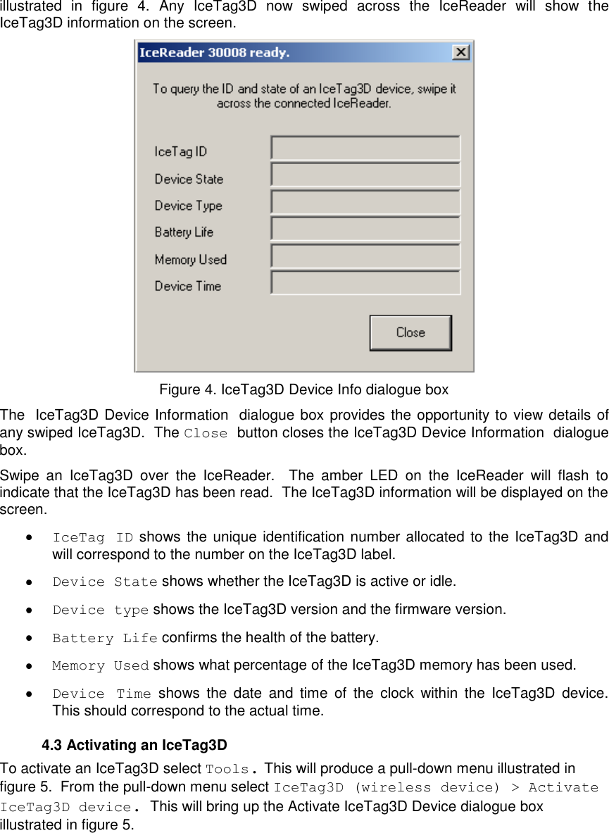   illustrated  in  figure  4.  Any  IceTag3D  now  swiped  across  the  IceReader  will  show  the IceTag3D information on the screen.   Figure 4. IceTag3D Device Info dialogue box The IceTag3D Device Information dialogue box provides the opportunity to view details of any swiped IceTag3D.  The Close button closes the IceTag3D Device Information dialogue box. Swipe  an  IceTag3D  over  the  IceReader.    The  amber  LED  on  the  IceReader  will  flash  to indicate that the IceTag3D has been read.  The IceTag3D information will be displayed on the screen.    IceTag  ID shows the unique identification number allocated to the IceTag3D and will correspond to the number on the IceTag3D label.    Device State shows whether the IceTag3D is active or idle.   Device type shows the IceTag3D version and the firmware version.   Battery Life confirms the health of the battery.  Memory Used shows what percentage of the IceTag3D memory has been used.  Device  Time  shows  the  date  and  time  of  the  clock  within  the  IceTag3D  device.  This should correspond to the actual time.   4.3 Activating an IceTag3D To activate an IceTag3D select Tools. This will produce a pull-down menu illustrated in figure 5.  From the pull-down menu select IceTag3D (wireless device) &gt; Activate IceTag3D device.  This will bring up the Activate IceTag3D Device dialogue box illustrated in figure 5.    
