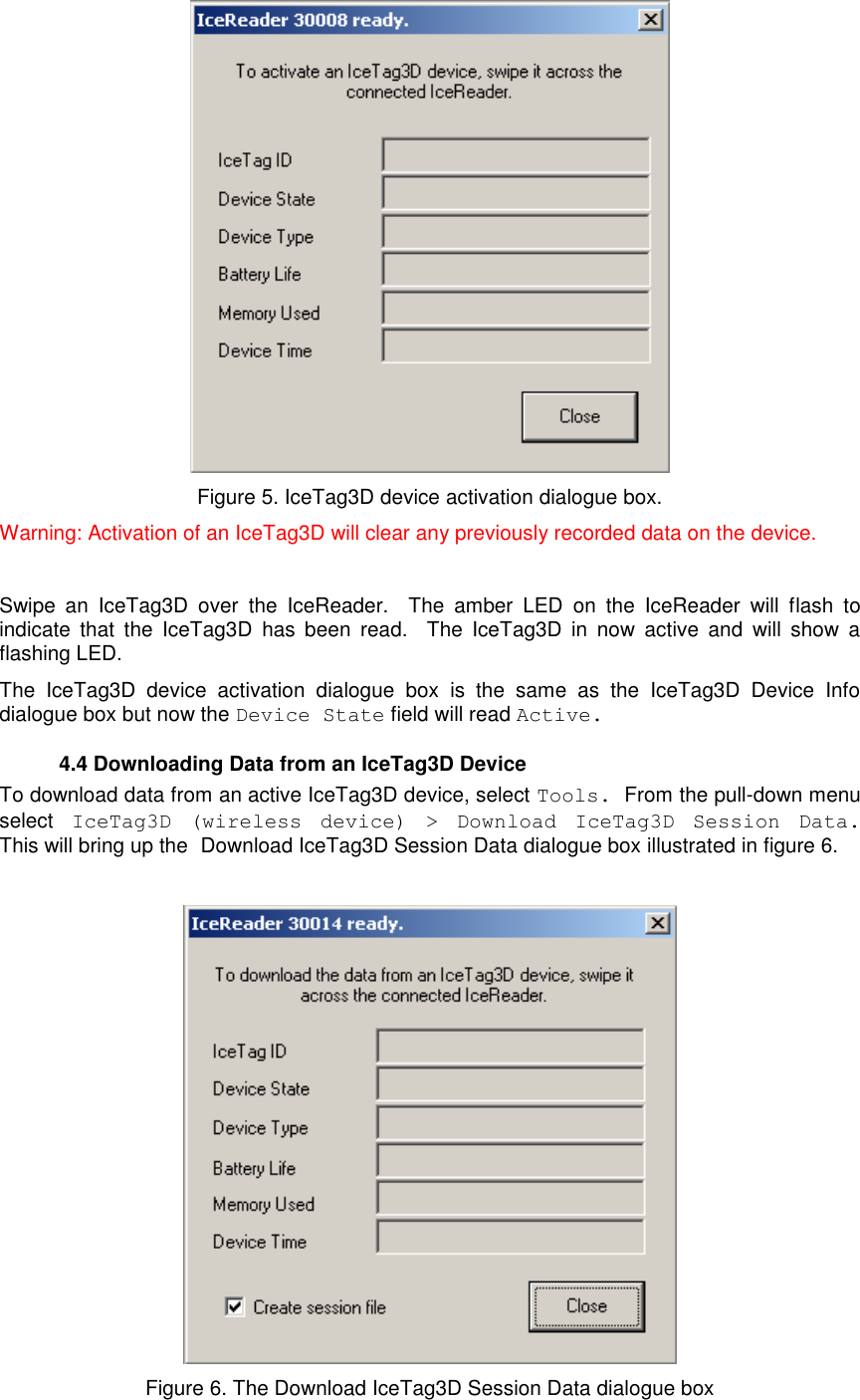          Figure 5. IceTag3D device activation dialogue box. Warning: Activation of an IceTag3D will clear any previously recorded data on the device.  Swipe  an  IceTag3D  over  the  IceReader.    The  amber  LED  on  the  IceReader  will  flash  to indicate  that  the  IceTag3D  has  been  read.    The  IceTag3D  in  now  active  and  will  show  a flashing LED.   The  IceTag3D  device  activation  dialogue  box  is  the  same  as  the  IceTag3D  Device  Info dialogue box but now the Device State field will read Active.    4.4 Downloading Data from an IceTag3D Device To download data from an active IceTag3D device, select Tools. From the pull-down menu select IceTag3D  (wireless  device)  &gt;  Download  IceTag3D  Session  Data.  This will bring up the Download IceTag3D Session Data dialogue box illustrated in figure 6.   Figure 6. The Download IceTag3D Session Data dialogue box  