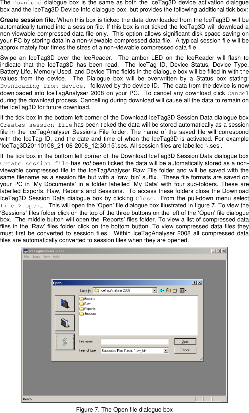   The  Download dialogue box is  the same  as both the  IceTag3D device activation dialogue box and the IceTag3D Device Info dialogue box, but provides the following additional tick box: Create session file: When this box is ticked the data downloaded from the IceTag3D will be automatically turned into a session file. If this box is not ticked the IceTag3D will download a non-viewable compressed data file only.  This option allows significant disk space saving on your PC by storing data in a non-viewable compressed data file.  A typical session file will be approximately four times the sizes of a non-viewable compressed data file.  Swipe  an  IceTag3D  over  the  IceReader.    The  amber  LED  on  the  IceReader  will  flash  to indicate  that  the  IceTag3D  has  been  read.    The  IceTag  ID,  Device  Status,  Device  Type, Battery Life, Memory Used, and Device Time fields in the dialogue box will be filled in with the values  from  the  device.    The  Dialogue  box  will  be  overwritten  by  a  Status  box  stating: Downloading from device, followed by the device ID.  The data from the device is now downloaded into IceTagAnalyser 2008 on your PC.  To cancel any download click Cancel during the download process. Cancelling during download will cause all the data to remain on the IceTag3D for future download.   If the tick box in the bottom left corner of the Download IceTag3D Session Data dialogue box Creates session file has been ticked the data will be stored automatically as a session file in the IceTagAnalyser  Sessions File  folder.  The  name of the  saved  file  will  correspond with the IceTag ID, and the date and time of when the IceTag3D is activated. For example „IceTag3D20110108_21-06-2008_12;30;15‟.ses. All session files are labelled „*.ses‟.  If the tick box in the bottom left corner of the Download IceTag3D Session Data dialogue box Create session file has not been ticked the data will be automatically stored as a non-viewable compressed file in the IceTagAnalyser Raw File folder and  will be saved with the same filename as a session file but with a „raw_bin‟ suffix.  These file formats are saved on your  PC  in  „My  Documents‟  in  a  folder  labelled  „My  Data‟  with  four  sub-folders.  These are labelled Exports, Raw, Reports and Sessions.  To access these folders close the Download IceTag3D  Session Data dialogue box by clicking  Close.  From the pull-down menu select file &gt; open….  This will open the „Open‟ file dialogue box illustrated in figure 7. To view the „Sessions‟ files folder click on the top of the three buttons on the left of the „Open‟ file dialogue box.  The middle button will open the „Reports‟ files folder. To view a list of compressed data files in the  „Raw‟  files  folder click on the bottom button. To view compressed data files they must  first  be  converted  to  session files.   Within IceTagAnalyser 2008  all  compressed  data files are automatically converted to session files when they are opened.    Figure 7. The Open file dialogue box 